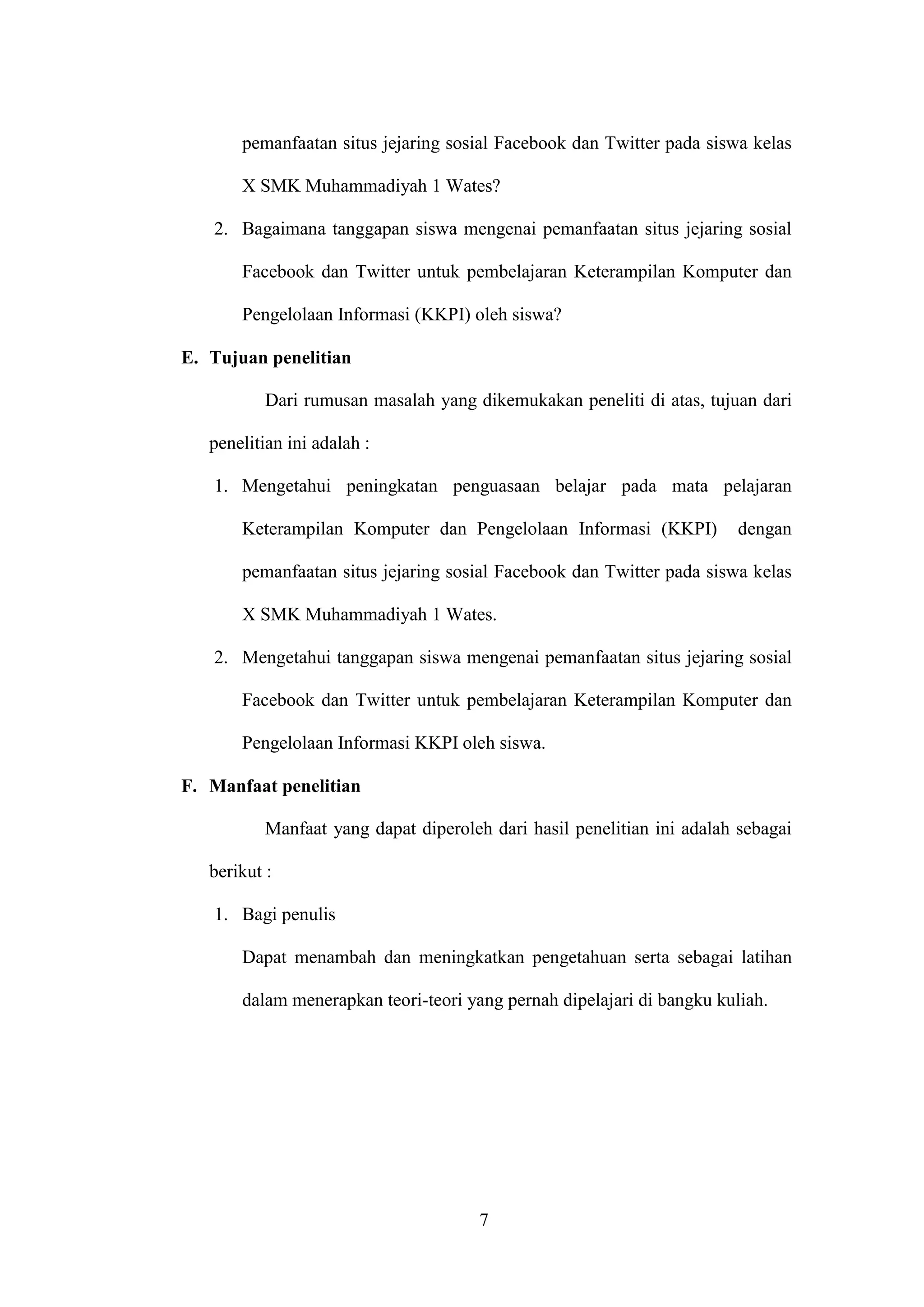 7
pemanfaatan situs jejaring sosial Facebook dan Twitter pada siswa kelas
X SMK Muhammadiyah 1 Wates?
2. Bagaimana tanggapan siswa mengenai pemanfaatan situs jejaring sosial
Facebook dan Twitter untuk pembelajaran Keterampilan Komputer dan
Pengelolaan Informasi (KKPI) oleh siswa?
E. Tujuan penelitian
Dari rumusan masalah yang dikemukakan peneliti di atas, tujuan dari
penelitian ini adalah :
1. Mengetahui peningkatan penguasaan belajar pada mata pelajaran
Keterampilan Komputer dan Pengelolaan Informasi (KKPI) dengan
pemanfaatan situs jejaring sosial Facebook dan Twitter pada siswa kelas
X SMK Muhammadiyah 1 Wates.
2. Mengetahui tanggapan siswa mengenai pemanfaatan situs jejaring sosial
Facebook dan Twitter untuk pembelajaran Keterampilan Komputer dan
Pengelolaan Informasi KKPI oleh siswa.
F. Manfaat penelitian
Manfaat yang dapat diperoleh dari hasil penelitian ini adalah sebagai
berikut :
1. Bagi penulis
Dapat menambah dan meningkatkan pengetahuan serta sebagai latihan
dalam menerapkan teori-teori yang pernah dipelajari di bangku kuliah.
 