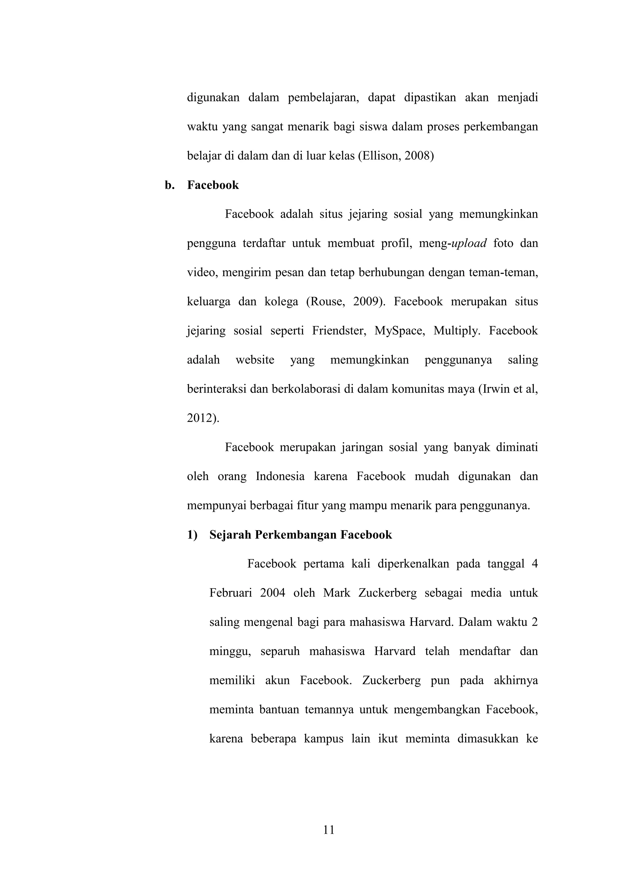 11
digunakan dalam pembelajaran, dapat dipastikan akan menjadi
waktu yang sangat menarik bagi siswa dalam proses perkembangan
belajar di dalam dan di luar kelas (Ellison, 2008)
b. Facebook
Facebook adalah situs jejaring sosial yang memungkinkan
pengguna terdaftar untuk membuat profil, meng-upload foto dan
video, mengirim pesan dan tetap berhubungan dengan teman-teman,
keluarga dan kolega (Rouse, 2009). Facebook merupakan situs
jejaring sosial seperti Friendster, MySpace, Multiply. Facebook
adalah website yang memungkinkan penggunanya saling
berinteraksi dan berkolaborasi di dalam komunitas maya (Irwin et al,
2012).
Facebook merupakan jaringan sosial yang banyak diminati
oleh orang Indonesia karena Facebook mudah digunakan dan
mempunyai berbagai fitur yang mampu menarik para penggunanya.
1) Sejarah Perkembangan Facebook
Facebook pertama kali diperkenalkan pada tanggal 4
Februari 2004 oleh Mark Zuckerberg sebagai media untuk
saling mengenal bagi para mahasiswa Harvard. Dalam waktu 2
minggu, separuh mahasiswa Harvard telah mendaftar dan
memiliki akun Facebook. Zuckerberg pun pada akhirnya
meminta bantuan temannya untuk mengembangkan Facebook,
karena beberapa kampus lain ikut meminta dimasukkan ke
 