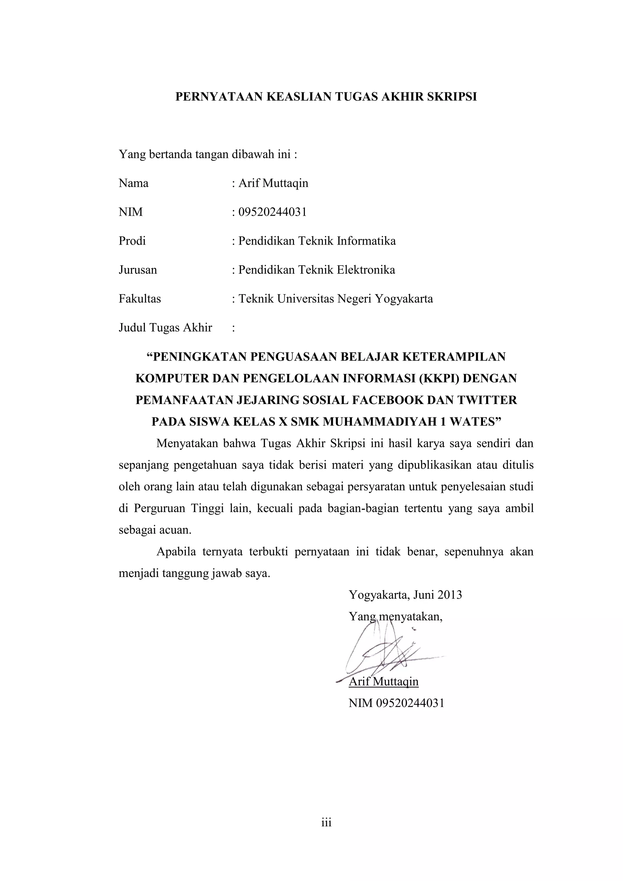 iii
PERNYATAAN KEASLIAN TUGAS AKHIR SKRIPSI
Yang bertanda tangan dibawah ini :
Nama : Arif Muttaqin
NIM : 09520244031
Prodi : Pendidikan Teknik Informatika
Jurusan : Pendidikan Teknik Elektronika
Fakultas : Teknik Universitas Negeri Yogyakarta
Judul Tugas Akhir :
“PENINGKATAN PENGUASAAN BELAJAR KETERAMPILAN
KOMPUTER DAN PENGELOLAAN INFORMASI (KKPI) DENGAN
PEMANFAATAN JEJARING SOSIAL FACEBOOK DAN TWITTER
PADA SISWA KELAS X SMK MUHAMMADIYAH 1 WATES”
Menyatakan bahwa Tugas Akhir Skripsi ini hasil karya saya sendiri dan
sepanjang pengetahuan saya tidak berisi materi yang dipublikasikan atau ditulis
oleh orang lain atau telah digunakan sebagai persyaratan untuk penyelesaian studi
di Perguruan Tinggi lain, kecuali pada bagian-bagian tertentu yang saya ambil
sebagai acuan.
Apabila ternyata terbukti pernyataan ini tidak benar, sepenuhnya akan
menjadi tanggung jawab saya.
Yogyakarta, Juni 2013
Yang menyatakan,
Arif Muttaqin
NIM 09520244031
 