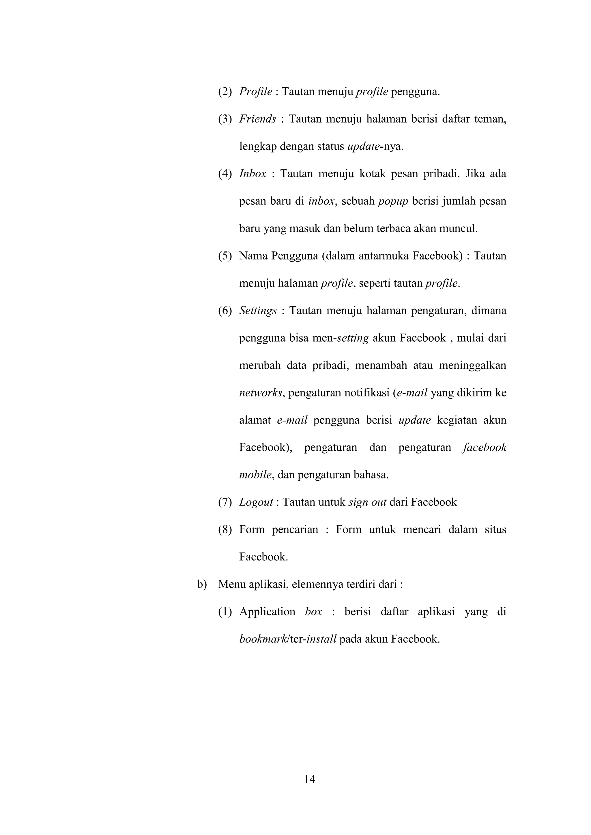 14
(2) Profile : Tautan menuju profile pengguna.
(3) Friends : Tautan menuju halaman berisi daftar teman,
lengkap dengan status update-nya.
(4) Inbox : Tautan menuju kotak pesan pribadi. Jika ada
pesan baru di inbox, sebuah popup berisi jumlah pesan
baru yang masuk dan belum terbaca akan muncul.
(5) Nama Pengguna (dalam antarmuka Facebook) : Tautan
menuju halaman profile, seperti tautan profile.
(6) Settings : Tautan menuju halaman pengaturan, dimana
pengguna bisa men-setting akun Facebook , mulai dari
merubah data pribadi, menambah atau meninggalkan
networks, pengaturan notifikasi (e-mail yang dikirim ke
alamat e-mail pengguna berisi update kegiatan akun
Facebook), pengaturan dan pengaturan facebook
mobile, dan pengaturan bahasa.
(7) Logout : Tautan untuk sign out dari Facebook
(8) Form pencarian : Form untuk mencari dalam situs
Facebook.
b) Menu aplikasi, elemennya terdiri dari :
(1) Application box : berisi daftar aplikasi yang di
bookmark/ter-install pada akun Facebook.
 