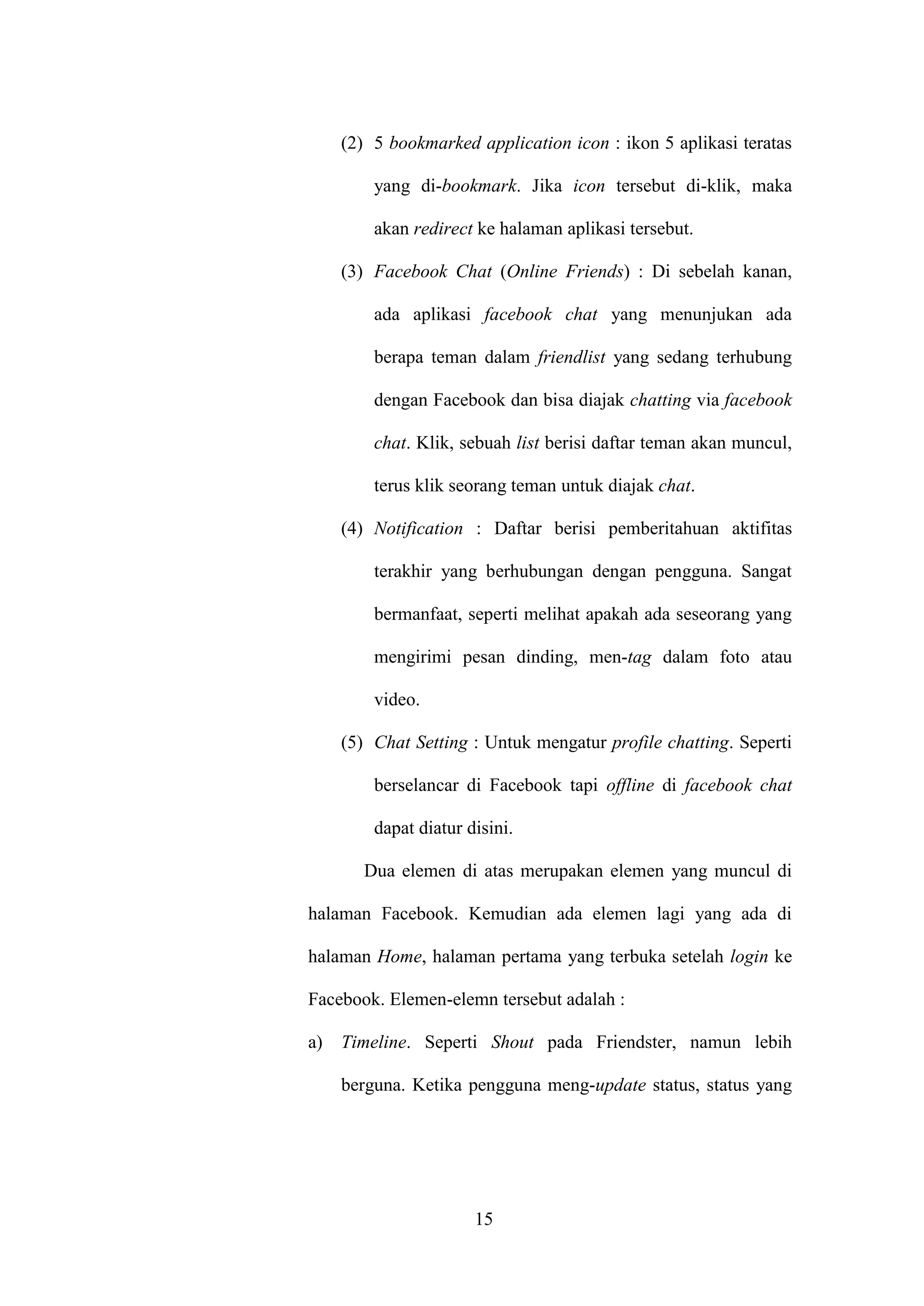 15
(2) 5 bookmarked application icon : ikon 5 aplikasi teratas
yang di-bookmark. Jika icon tersebut di-klik, maka
akan redirect ke halaman aplikasi tersebut.
(3) Facebook Chat (Online Friends) : Di sebelah kanan,
ada aplikasi facebook chat yang menunjukan ada
berapa teman dalam friendlist yang sedang terhubung
dengan Facebook dan bisa diajak chatting via facebook
chat. Klik, sebuah list berisi daftar teman akan muncul,
terus klik seorang teman untuk diajak chat.
(4) Notification : Daftar berisi pemberitahuan aktifitas
terakhir yang berhubungan dengan pengguna. Sangat
bermanfaat, seperti melihat apakah ada seseorang yang
mengirimi pesan dinding, men-tag dalam foto atau
video.
(5) Chat Setting : Untuk mengatur profile chatting. Seperti
berselancar di Facebook tapi offline di facebook chat
dapat diatur disini.
Dua elemen di atas merupakan elemen yang muncul di
halaman Facebook. Kemudian ada elemen lagi yang ada di
halaman Home, halaman pertama yang terbuka setelah login ke
Facebook. Elemen-elemn tersebut adalah :
a) Timeline. Seperti Shout pada Friendster, namun lebih
berguna. Ketika pengguna meng-update status, status yang
 