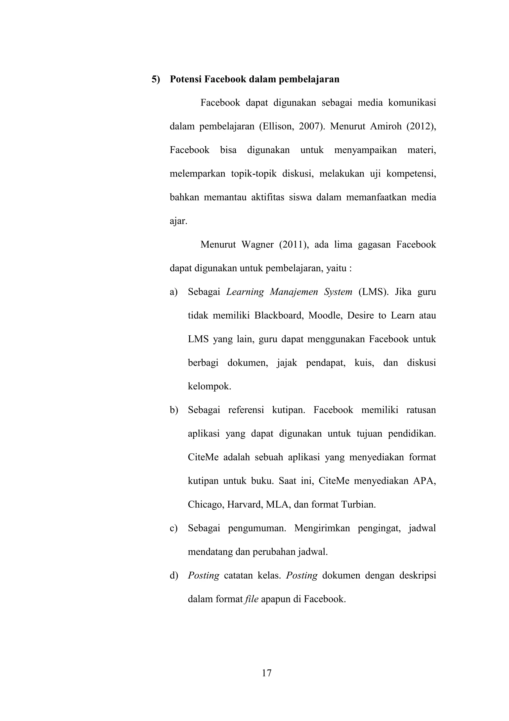 17
5) Potensi Facebook dalam pembelajaran
Facebook dapat digunakan sebagai media komunikasi
dalam pembelajaran (Ellison, 2007). Menurut Amiroh (2012),
Facebook bisa digunakan untuk menyampaikan materi,
melemparkan topik-topik diskusi, melakukan uji kompetensi,
bahkan memantau aktifitas siswa dalam memanfaatkan media
ajar.
Menurut Wagner (2011), ada lima gagasan Facebook
dapat digunakan untuk pembelajaran, yaitu :
a) Sebagai Learning Manajemen System (LMS). Jika guru
tidak memiliki Blackboard, Moodle, Desire to Learn atau
LMS yang lain, guru dapat menggunakan Facebook untuk
berbagi dokumen, jajak pendapat, kuis, dan diskusi
kelompok.
b) Sebagai referensi kutipan. Facebook memiliki ratusan
aplikasi yang dapat digunakan untuk tujuan pendidikan.
CiteMe adalah sebuah aplikasi yang menyediakan format
kutipan untuk buku. Saat ini, CiteMe menyediakan APA,
Chicago, Harvard, MLA, dan format Turbian.
c) Sebagai pengumuman. Mengirimkan pengingat, jadwal
mendatang dan perubahan jadwal.
d) Posting catatan kelas. Posting dokumen dengan deskripsi
dalam format file apapun di Facebook.
 