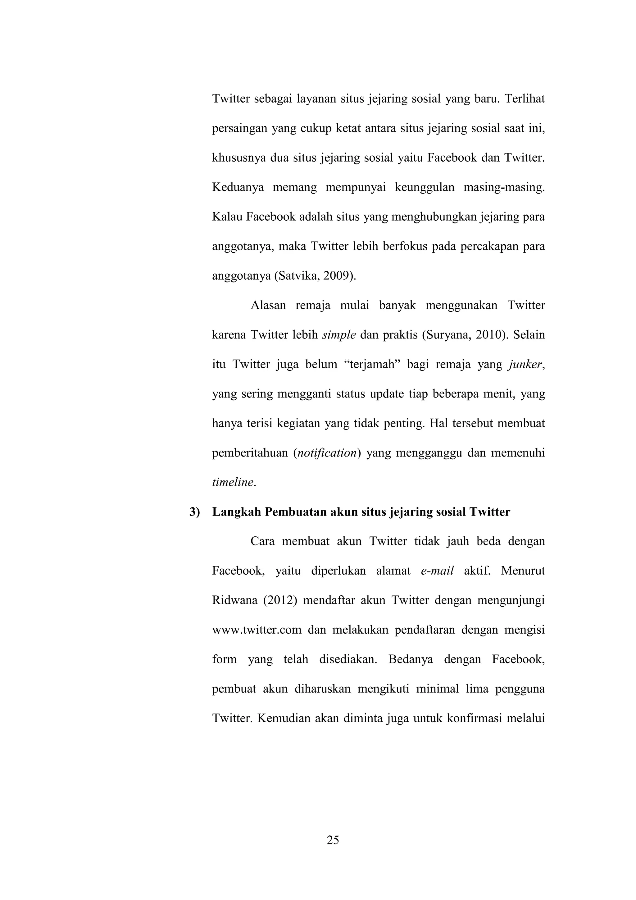 25
Twitter sebagai layanan situs jejaring sosial yang baru. Terlihat
persaingan yang cukup ketat antara situs jejaring sosial saat ini,
khususnya dua situs jejaring sosial yaitu Facebook dan Twitter.
Keduanya memang mempunyai keunggulan masing-masing.
Kalau Facebook adalah situs yang menghubungkan jejaring para
anggotanya, maka Twitter lebih berfokus pada percakapan para
anggotanya (Satvika, 2009).
Alasan remaja mulai banyak menggunakan Twitter
karena Twitter lebih simple dan praktis (Suryana, 2010). Selain
itu Twitter juga belum “terjamah” bagi remaja yang junker,
yang sering mengganti status update tiap beberapa menit, yang
hanya terisi kegiatan yang tidak penting. Hal tersebut membuat
pemberitahuan (notification) yang mengganggu dan memenuhi
timeline.
3) Langkah Pembuatan akun situs jejaring sosial Twitter
Cara membuat akun Twitter tidak jauh beda dengan
Facebook, yaitu diperlukan alamat e-mail aktif. Menurut
Ridwana (2012) mendaftar akun Twitter dengan mengunjungi
www.twitter.com dan melakukan pendaftaran dengan mengisi
form yang telah disediakan. Bedanya dengan Facebook,
pembuat akun diharuskan mengikuti minimal lima pengguna
Twitter. Kemudian akan diminta juga untuk konfirmasi melalui
 