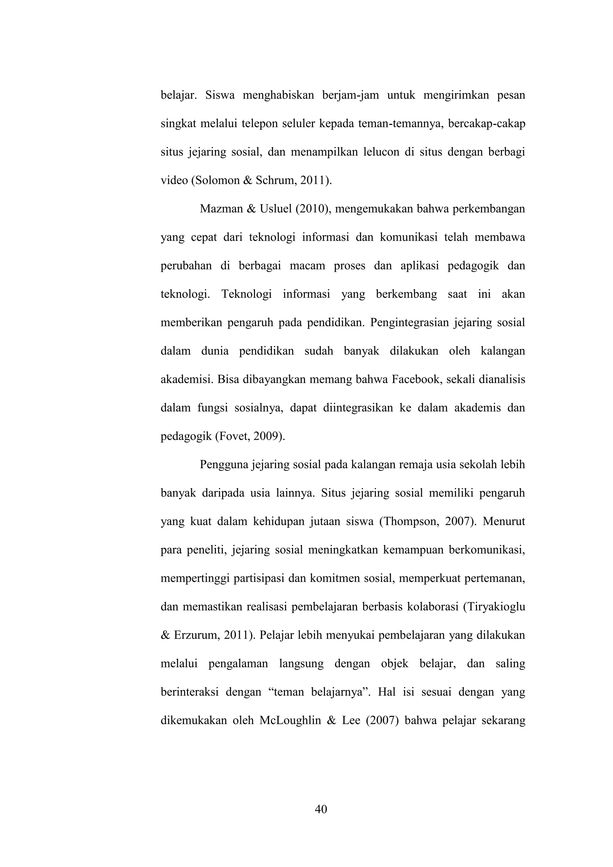 40
belajar. Siswa menghabiskan berjam-jam untuk mengirimkan pesan
singkat melalui telepon seluler kepada teman-temannya, bercakap-cakap
situs jejaring sosial, dan menampilkan lelucon di situs dengan berbagi
video (Solomon & Schrum, 2011).
Mazman & Usluel (2010), mengemukakan bahwa perkembangan
yang cepat dari teknologi informasi dan komunikasi telah membawa
perubahan di berbagai macam proses dan aplikasi pedagogik dan
teknologi. Teknologi informasi yang berkembang saat ini akan
memberikan pengaruh pada pendidikan. Pengintegrasian jejaring sosial
dalam dunia pendidikan sudah banyak dilakukan oleh kalangan
akademisi. Bisa dibayangkan memang bahwa Facebook, sekali dianalisis
dalam fungsi sosialnya, dapat diintegrasikan ke dalam akademis dan
pedagogik (Fovet, 2009).
Pengguna jejaring sosial pada kalangan remaja usia sekolah lebih
banyak daripada usia lainnya. Situs jejaring sosial memiliki pengaruh
yang kuat dalam kehidupan jutaan siswa (Thompson, 2007). Menurut
para peneliti, jejaring sosial meningkatkan kemampuan berkomunikasi,
mempertinggi partisipasi dan komitmen sosial, memperkuat pertemanan,
dan memastikan realisasi pembelajaran berbasis kolaborasi (Tiryakioglu
& Erzurum, 2011). Pelajar lebih menyukai pembelajaran yang dilakukan
melalui pengalaman langsung dengan objek belajar, dan saling
berinteraksi dengan “teman belajarnya”. Hal isi sesuai dengan yang
dikemukakan oleh McLoughlin & Lee (2007) bahwa pelajar sekarang
 