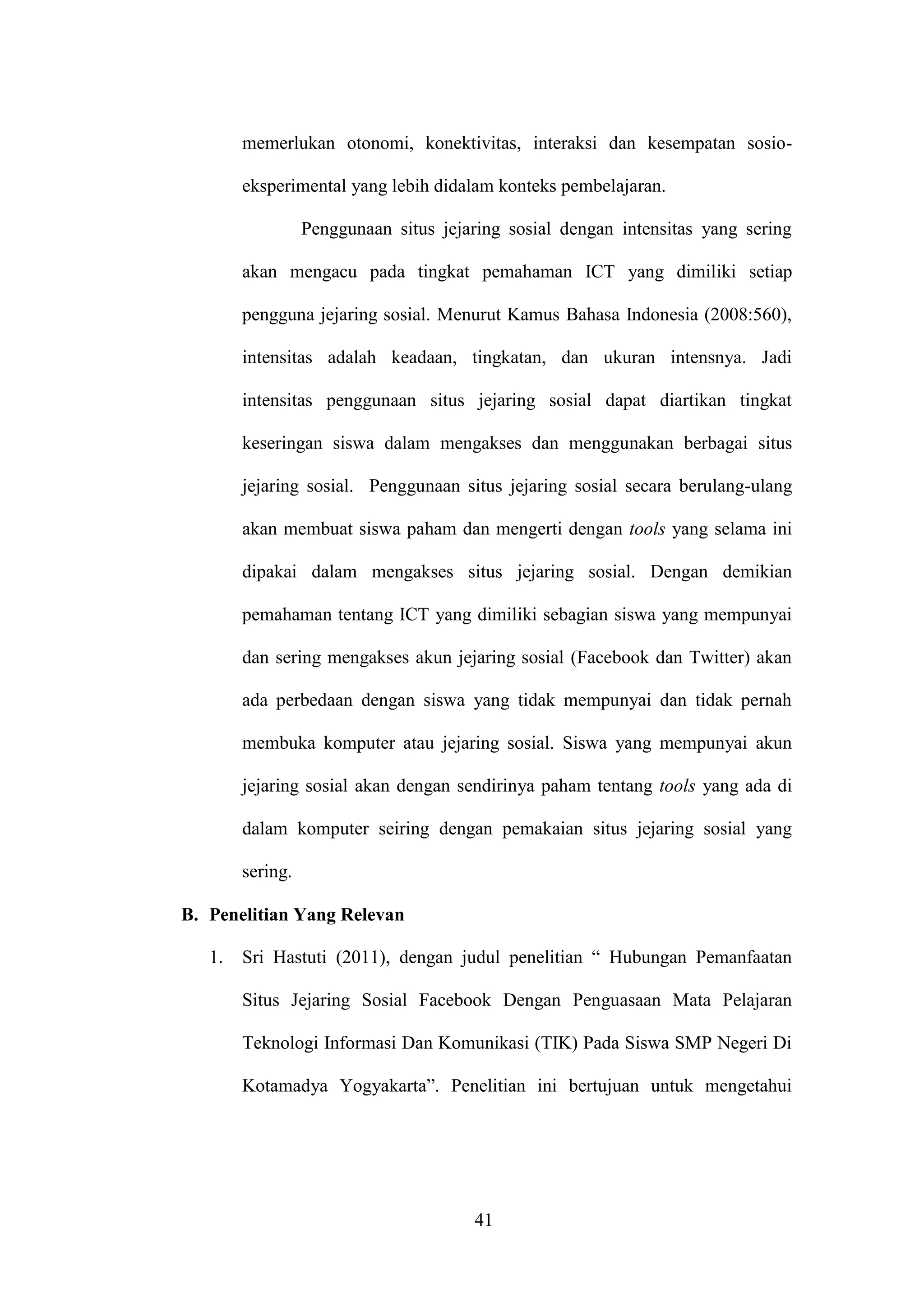 41
memerlukan otonomi, konektivitas, interaksi dan kesempatan sosio-
eksperimental yang lebih didalam konteks pembelajaran.
Penggunaan situs jejaring sosial dengan intensitas yang sering
akan mengacu pada tingkat pemahaman ICT yang dimiliki setiap
pengguna jejaring sosial. Menurut Kamus Bahasa Indonesia (2008:560),
intensitas adalah keadaan, tingkatan, dan ukuran intensnya. Jadi
intensitas penggunaan situs jejaring sosial dapat diartikan tingkat
keseringan siswa dalam mengakses dan menggunakan berbagai situs
jejaring sosial. Penggunaan situs jejaring sosial secara berulang-ulang
akan membuat siswa paham dan mengerti dengan tools yang selama ini
dipakai dalam mengakses situs jejaring sosial. Dengan demikian
pemahaman tentang ICT yang dimiliki sebagian siswa yang mempunyai
dan sering mengakses akun jejaring sosial (Facebook dan Twitter) akan
ada perbedaan dengan siswa yang tidak mempunyai dan tidak pernah
membuka komputer atau jejaring sosial. Siswa yang mempunyai akun
jejaring sosial akan dengan sendirinya paham tentang tools yang ada di
dalam komputer seiring dengan pemakaian situs jejaring sosial yang
sering.
B. Penelitian Yang Relevan
1. Sri Hastuti (2011), dengan judul penelitian “ Hubungan Pemanfaatan
Situs Jejaring Sosial Facebook Dengan Penguasaan Mata Pelajaran
Teknologi Informasi Dan Komunikasi (TIK) Pada Siswa SMP Negeri Di
Kotamadya Yogyakarta”. Penelitian ini bertujuan untuk mengetahui
 