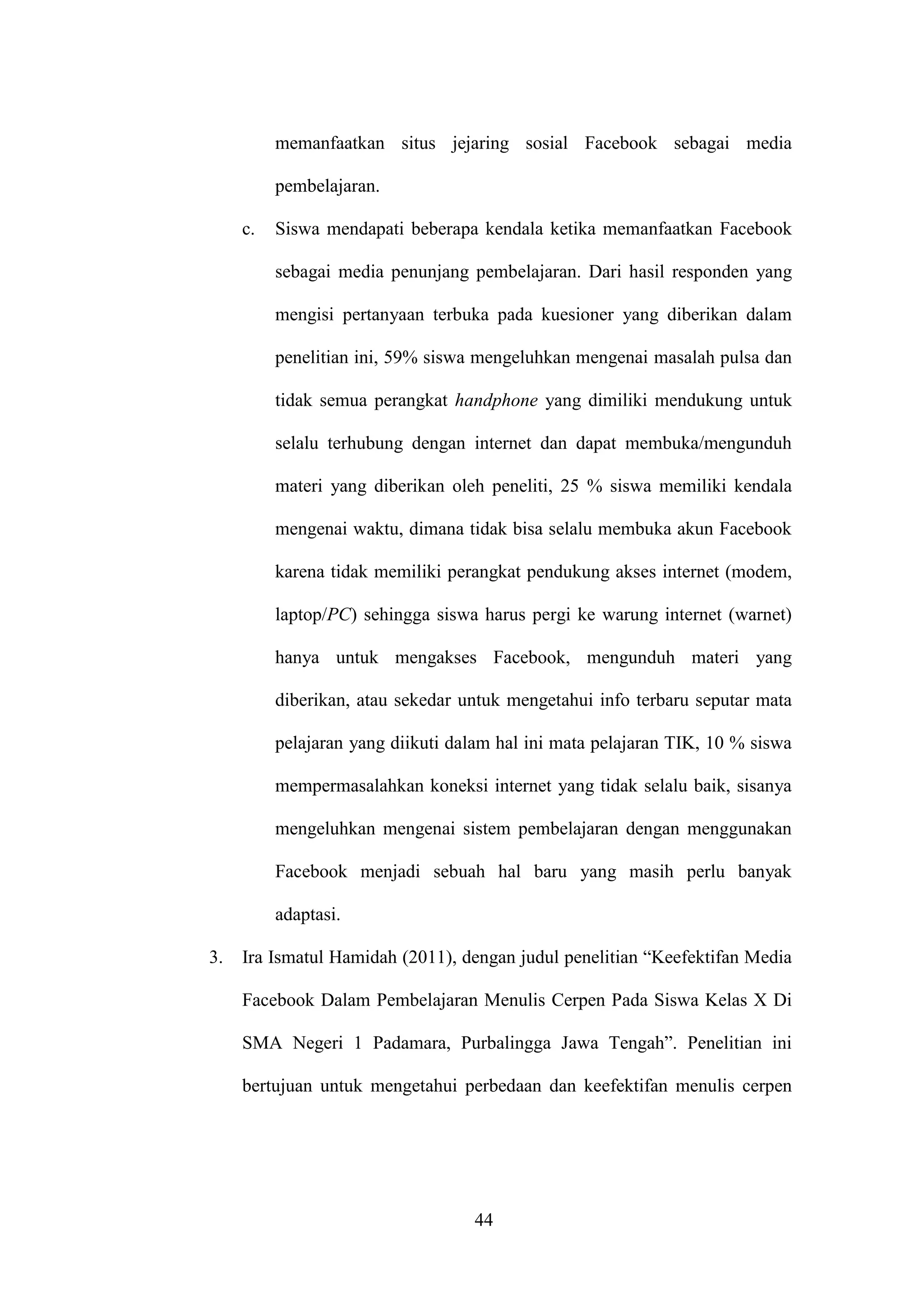 44
memanfaatkan situs jejaring sosial Facebook sebagai media
pembelajaran.
c. Siswa mendapati beberapa kendala ketika memanfaatkan Facebook
sebagai media penunjang pembelajaran. Dari hasil responden yang
mengisi pertanyaan terbuka pada kuesioner yang diberikan dalam
penelitian ini, 59% siswa mengeluhkan mengenai masalah pulsa dan
tidak semua perangkat handphone yang dimiliki mendukung untuk
selalu terhubung dengan internet dan dapat membuka/mengunduh
materi yang diberikan oleh peneliti, 25 % siswa memiliki kendala
mengenai waktu, dimana tidak bisa selalu membuka akun Facebook
karena tidak memiliki perangkat pendukung akses internet (modem,
laptop/PC) sehingga siswa harus pergi ke warung internet (warnet)
hanya untuk mengakses Facebook, mengunduh materi yang
diberikan, atau sekedar untuk mengetahui info terbaru seputar mata
pelajaran yang diikuti dalam hal ini mata pelajaran TIK, 10 % siswa
mempermasalahkan koneksi internet yang tidak selalu baik, sisanya
mengeluhkan mengenai sistem pembelajaran dengan menggunakan
Facebook menjadi sebuah hal baru yang masih perlu banyak
adaptasi.
3. Ira Ismatul Hamidah (2011), dengan judul penelitian “Keefektifan Media
Facebook Dalam Pembelajaran Menulis Cerpen Pada Siswa Kelas X Di
SMA Negeri 1 Padamara, Purbalingga Jawa Tengah”. Penelitian ini
bertujuan untuk mengetahui perbedaan dan keefektifan menulis cerpen
 
