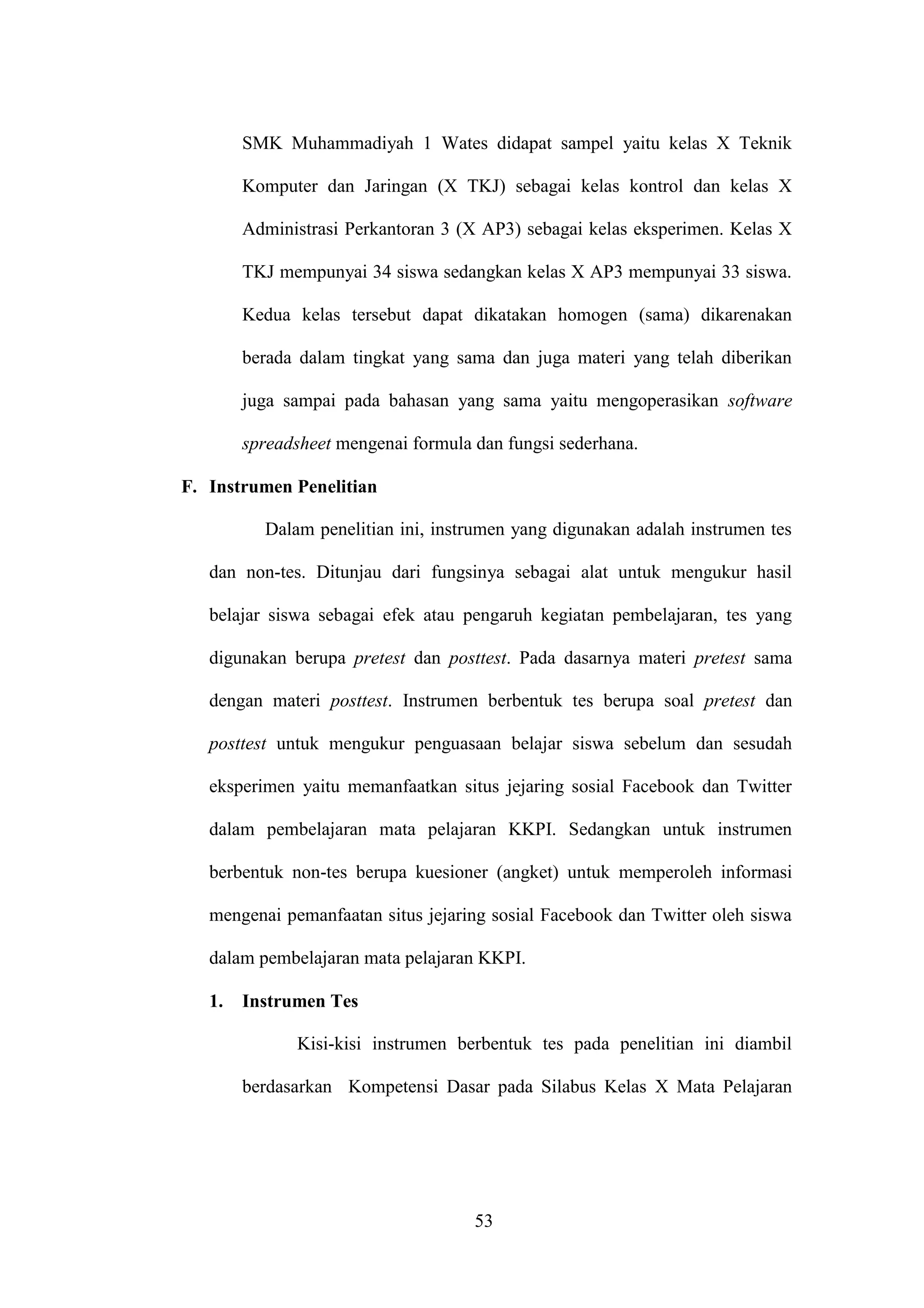 53
SMK Muhammadiyah 1 Wates didapat sampel yaitu kelas X Teknik
Komputer dan Jaringan (X TKJ) sebagai kelas kontrol dan kelas X
Administrasi Perkantoran 3 (X AP3) sebagai kelas eksperimen. Kelas X
TKJ mempunyai 34 siswa sedangkan kelas X AP3 mempunyai 33 siswa.
Kedua kelas tersebut dapat dikatakan homogen (sama) dikarenakan
berada dalam tingkat yang sama dan juga materi yang telah diberikan
juga sampai pada bahasan yang sama yaitu mengoperasikan software
spreadsheet mengenai formula dan fungsi sederhana.
F. Instrumen Penelitian
Dalam penelitian ini, instrumen yang digunakan adalah instrumen tes
dan non-tes. Ditunjau dari fungsinya sebagai alat untuk mengukur hasil
belajar siswa sebagai efek atau pengaruh kegiatan pembelajaran, tes yang
digunakan berupa pretest dan posttest. Pada dasarnya materi pretest sama
dengan materi posttest. Instrumen berbentuk tes berupa soal pretest dan
posttest untuk mengukur penguasaan belajar siswa sebelum dan sesudah
eksperimen yaitu memanfaatkan situs jejaring sosial Facebook dan Twitter
dalam pembelajaran mata pelajaran KKPI. Sedangkan untuk instrumen
berbentuk non-tes berupa kuesioner (angket) untuk memperoleh informasi
mengenai pemanfaatan situs jejaring sosial Facebook dan Twitter oleh siswa
dalam pembelajaran mata pelajaran KKPI.
1. Instrumen Tes
Kisi-kisi instrumen berbentuk tes pada penelitian ini diambil
berdasarkan Kompetensi Dasar pada Silabus Kelas X Mata Pelajaran
 