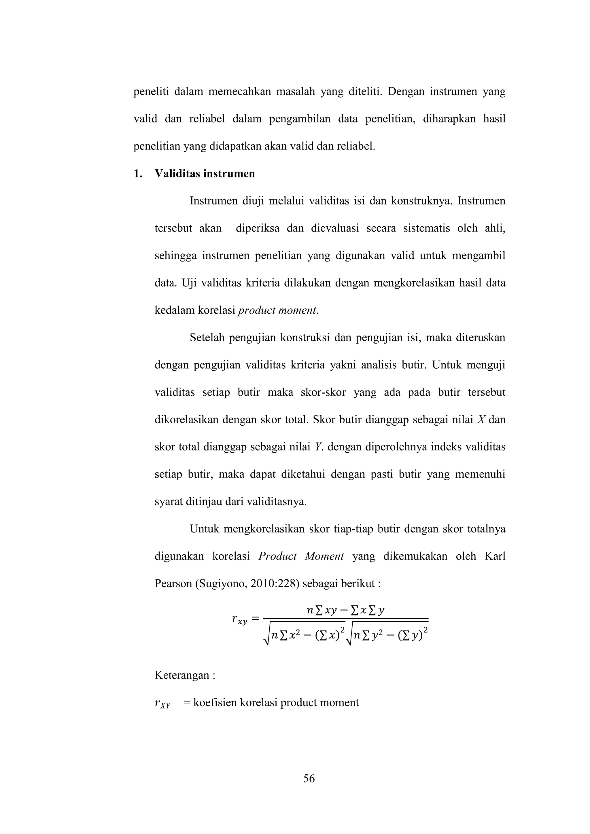 56
peneliti dalam memecahkan masalah yang diteliti. Dengan instrumen yang
valid dan reliabel dalam pengambilan data penelitian, diharapkan hasil
penelitian yang didapatkan akan valid dan reliabel.
1. Validitas instrumen
Instrumen diuji melalui validitas isi dan konstruknya. Instrumen
tersebut akan diperiksa dan dievaluasi secara sistematis oleh ahli,
sehingga instrumen penelitian yang digunakan valid untuk mengambil
data. Uji validitas kriteria dilakukan dengan mengkorelasikan hasil data
kedalam korelasi product moment.
Setelah pengujian konstruksi dan pengujian isi, maka diteruskan
dengan pengujian validitas kriteria yakni analisis butir. Untuk menguji
validitas setiap butir maka skor-skor yang ada pada butir tersebut
dikorelasikan dengan skor total. Skor butir dianggap sebagai nilai X dan
skor total dianggap sebagai nilai Y. dengan diperolehnya indeks validitas
setiap butir, maka dapat diketahui dengan pasti butir yang memenuhi
syarat ditinjau dari validitasnya.
Untuk mengkorelasikan skor tiap-tiap butir dengan skor totalnya
digunakan korelasi Product Moment yang dikemukakan oleh Karl
Pearson (Sugiyono, 2010:228) sebagai berikut :
∑ ∑ ∑
√ ∑ ∑ √ ∑ ∑
Keterangan :
= koefisien korelasi product moment
 