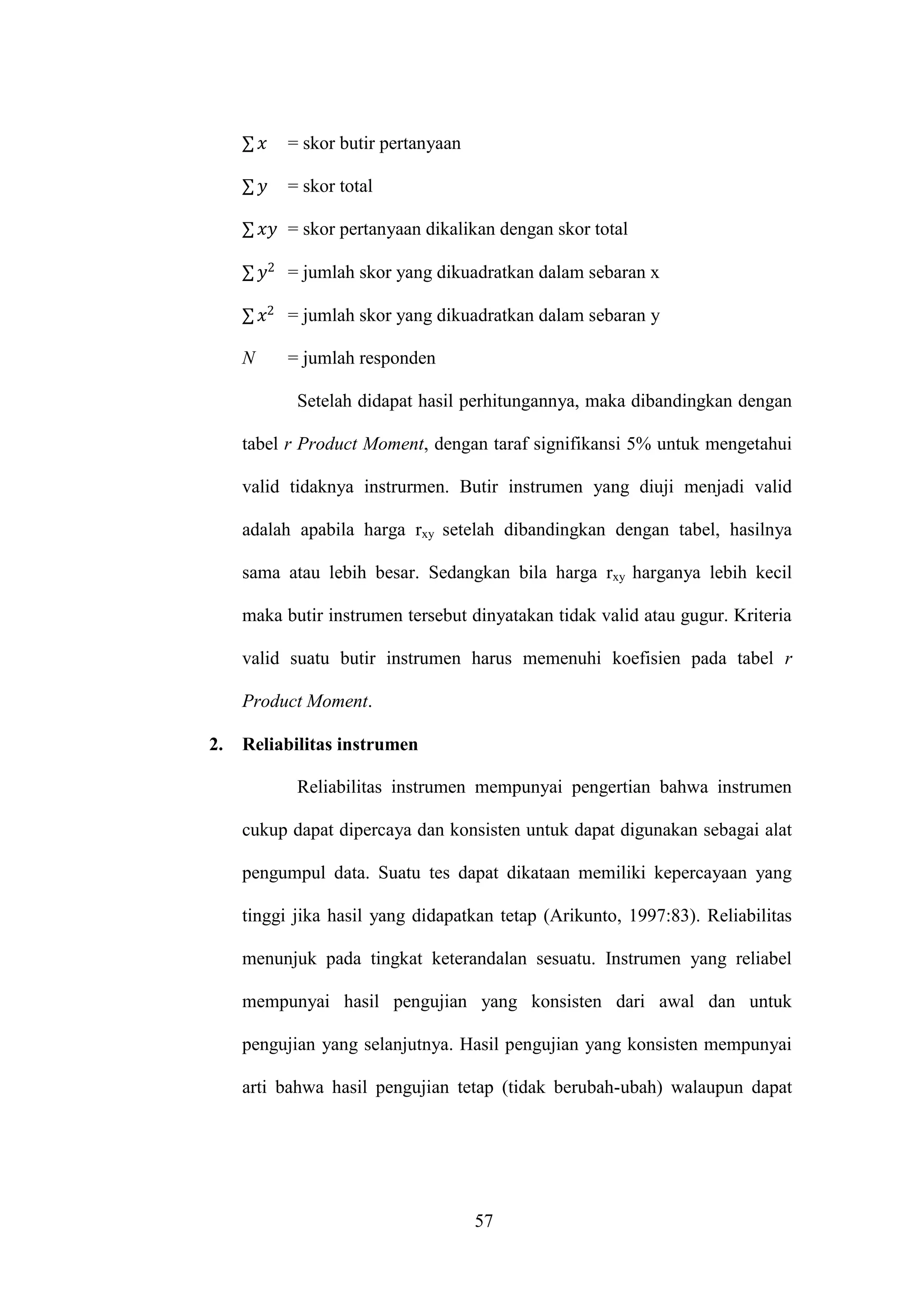 57
∑ = skor butir pertanyaan
∑ = skor total
∑ = skor pertanyaan dikalikan dengan skor total
∑ = jumlah skor yang dikuadratkan dalam sebaran x
∑ = jumlah skor yang dikuadratkan dalam sebaran y
N = jumlah responden
Setelah didapat hasil perhitungannya, maka dibandingkan dengan
tabel r Product Moment, dengan taraf signifikansi 5% untuk mengetahui
valid tidaknya instrurmen. Butir instrumen yang diuji menjadi valid
adalah apabila harga rxy setelah dibandingkan dengan tabel, hasilnya
sama atau lebih besar. Sedangkan bila harga rxy harganya lebih kecil
maka butir instrumen tersebut dinyatakan tidak valid atau gugur. Kriteria
valid suatu butir instrumen harus memenuhi koefisien pada tabel r
Product Moment.
2. Reliabilitas instrumen
Reliabilitas instrumen mempunyai pengertian bahwa instrumen
cukup dapat dipercaya dan konsisten untuk dapat digunakan sebagai alat
pengumpul data. Suatu tes dapat dikataan memiliki kepercayaan yang
tinggi jika hasil yang didapatkan tetap (Arikunto, 1997:83). Reliabilitas
menunjuk pada tingkat keterandalan sesuatu. Instrumen yang reliabel
mempunyai hasil pengujian yang konsisten dari awal dan untuk
pengujian yang selanjutnya. Hasil pengujian yang konsisten mempunyai
arti bahwa hasil pengujian tetap (tidak berubah-ubah) walaupun dapat
 