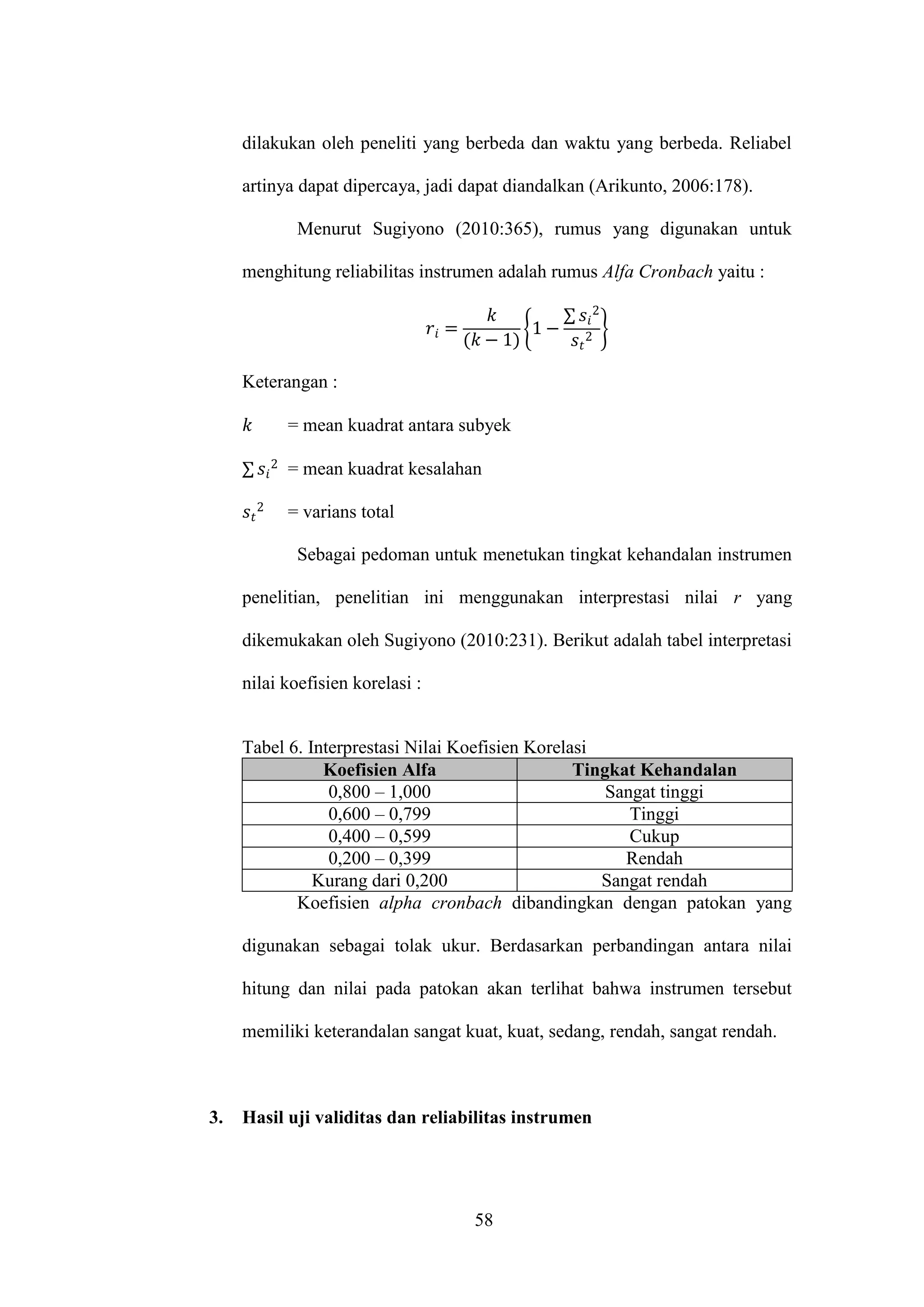 58
dilakukan oleh peneliti yang berbeda dan waktu yang berbeda. Reliabel
artinya dapat dipercaya, jadi dapat diandalkan (Arikunto, 2006:178).
Menurut Sugiyono (2010:365), rumus yang digunakan untuk
menghitung reliabilitas instrumen adalah rumus Alfa Cronbach yaitu :
{
∑
}
Keterangan :
= mean kuadrat antara subyek
∑ = mean kuadrat kesalahan
= varians total
Sebagai pedoman untuk menetukan tingkat kehandalan instrumen
penelitian, penelitian ini menggunakan interprestasi nilai r yang
dikemukakan oleh Sugiyono (2010:231). Berikut adalah tabel interpretasi
nilai koefisien korelasi :
Tabel 6. Interprestasi Nilai Koefisien Korelasi
Koefisien Alfa Tingkat Kehandalan
0,800 – 1,000 Sangat tinggi
0,600 – 0,799 Tinggi
0,400 – 0,599 Cukup
0,200 – 0,399 Rendah
Kurang dari 0,200 Sangat rendah
Koefisien alpha cronbach dibandingkan dengan patokan yang
digunakan sebagai tolak ukur. Berdasarkan perbandingan antara nilai
hitung dan nilai pada patokan akan terlihat bahwa instrumen tersebut
memiliki keterandalan sangat kuat, kuat, sedang, rendah, sangat rendah.
3. Hasil uji validitas dan reliabilitas instrumen
 