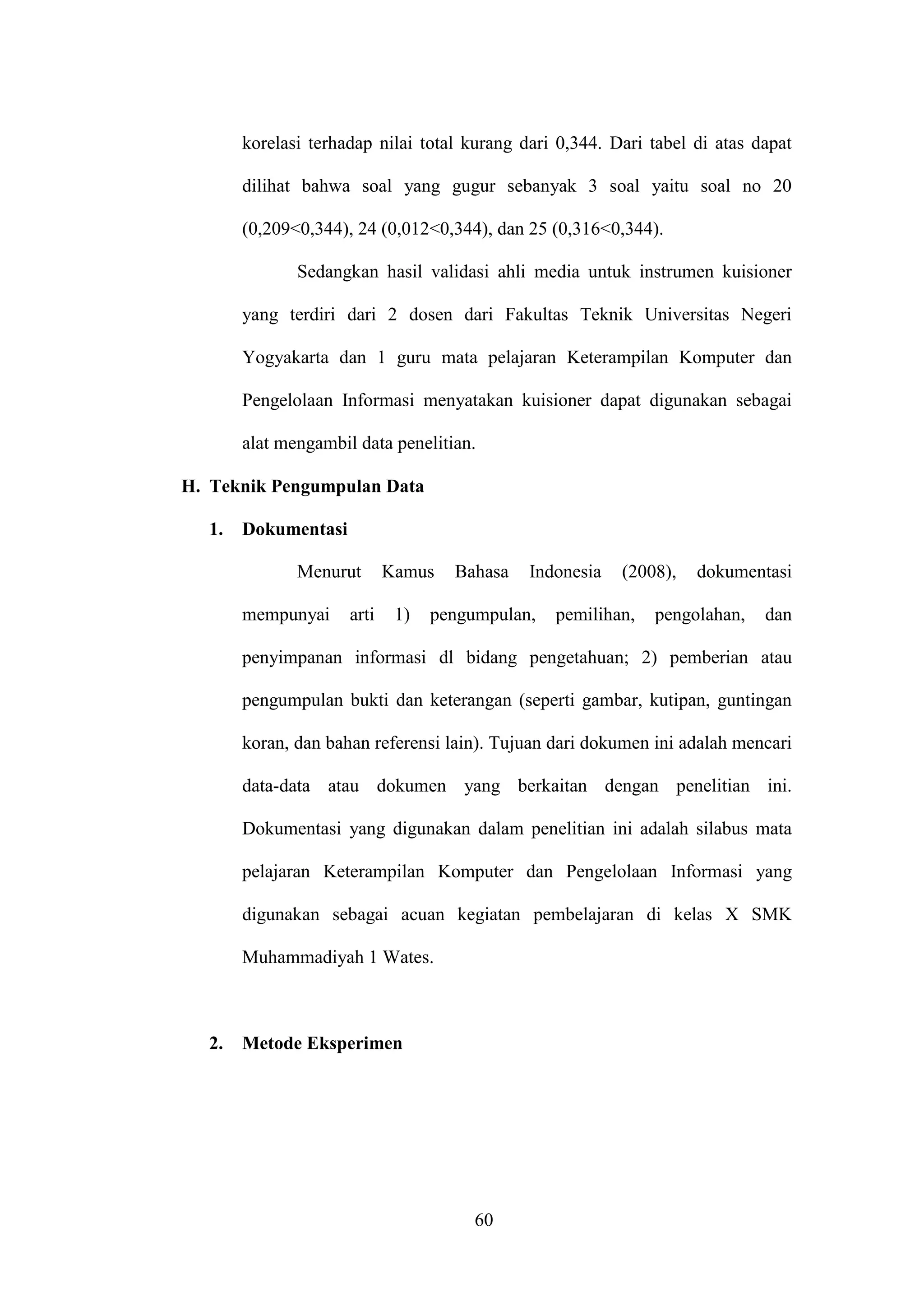 60
korelasi terhadap nilai total kurang dari 0,344. Dari tabel di atas dapat
dilihat bahwa soal yang gugur sebanyak 3 soal yaitu soal no 20
(0,209<0,344), 24 (0,012<0,344), dan 25 (0,316<0,344).
Sedangkan hasil validasi ahli media untuk instrumen kuisioner
yang terdiri dari 2 dosen dari Fakultas Teknik Universitas Negeri
Yogyakarta dan 1 guru mata pelajaran Keterampilan Komputer dan
Pengelolaan Informasi menyatakan kuisioner dapat digunakan sebagai
alat mengambil data penelitian.
H. Teknik Pengumpulan Data
1. Dokumentasi
Menurut Kamus Bahasa Indonesia (2008), dokumentasi
mempunyai arti 1) pengumpulan, pemilihan, pengolahan, dan
penyimpanan informasi dl bidang pengetahuan; 2) pemberian atau
pengumpulan bukti dan keterangan (seperti gambar, kutipan, guntingan
koran, dan bahan referensi lain). Tujuan dari dokumen ini adalah mencari
data-data atau dokumen yang berkaitan dengan penelitian ini.
Dokumentasi yang digunakan dalam penelitian ini adalah silabus mata
pelajaran Keterampilan Komputer dan Pengelolaan Informasi yang
digunakan sebagai acuan kegiatan pembelajaran di kelas X SMK
Muhammadiyah 1 Wates.
2. Metode Eksperimen
 