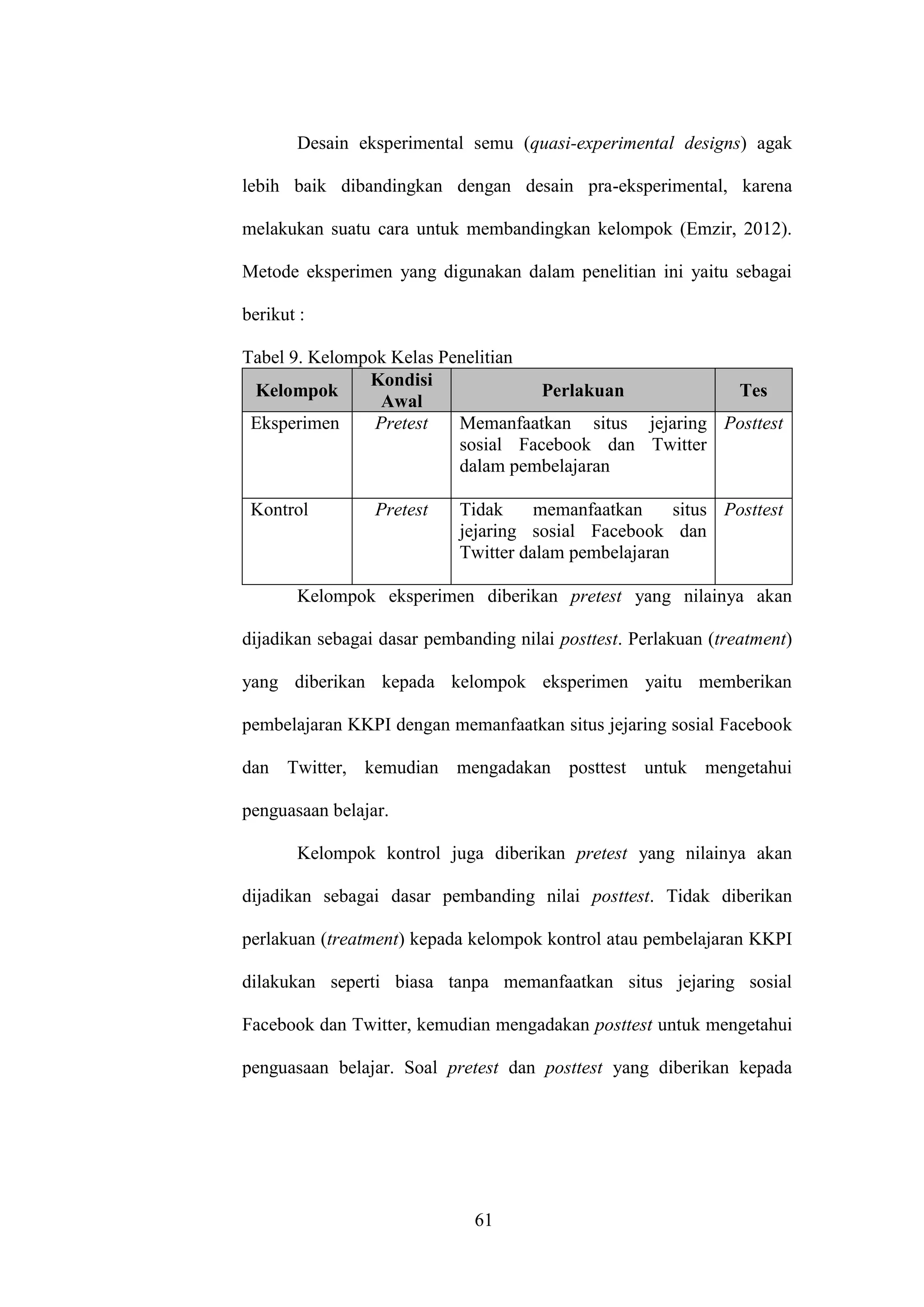 61
Desain eksperimental semu (quasi-experimental designs) agak
lebih baik dibandingkan dengan desain pra-eksperimental, karena
melakukan suatu cara untuk membandingkan kelompok (Emzir, 2012).
Metode eksperimen yang digunakan dalam penelitian ini yaitu sebagai
berikut :
Tabel 9. Kelompok Kelas Penelitian
Kelompok
Kondisi
Awal
Perlakuan Tes
Eksperimen Pretest Memanfaatkan situs jejaring
sosial Facebook dan Twitter
dalam pembelajaran
Posttest
Kontrol Pretest Tidak memanfaatkan situs
jejaring sosial Facebook dan
Twitter dalam pembelajaran
Posttest
Kelompok eksperimen diberikan pretest yang nilainya akan
dijadikan sebagai dasar pembanding nilai posttest. Perlakuan (treatment)
yang diberikan kepada kelompok eksperimen yaitu memberikan
pembelajaran KKPI dengan memanfaatkan situs jejaring sosial Facebook
dan Twitter, kemudian mengadakan posttest untuk mengetahui
penguasaan belajar.
Kelompok kontrol juga diberikan pretest yang nilainya akan
dijadikan sebagai dasar pembanding nilai posttest. Tidak diberikan
perlakuan (treatment) kepada kelompok kontrol atau pembelajaran KKPI
dilakukan seperti biasa tanpa memanfaatkan situs jejaring sosial
Facebook dan Twitter, kemudian mengadakan posttest untuk mengetahui
penguasaan belajar. Soal pretest dan posttest yang diberikan kepada
 