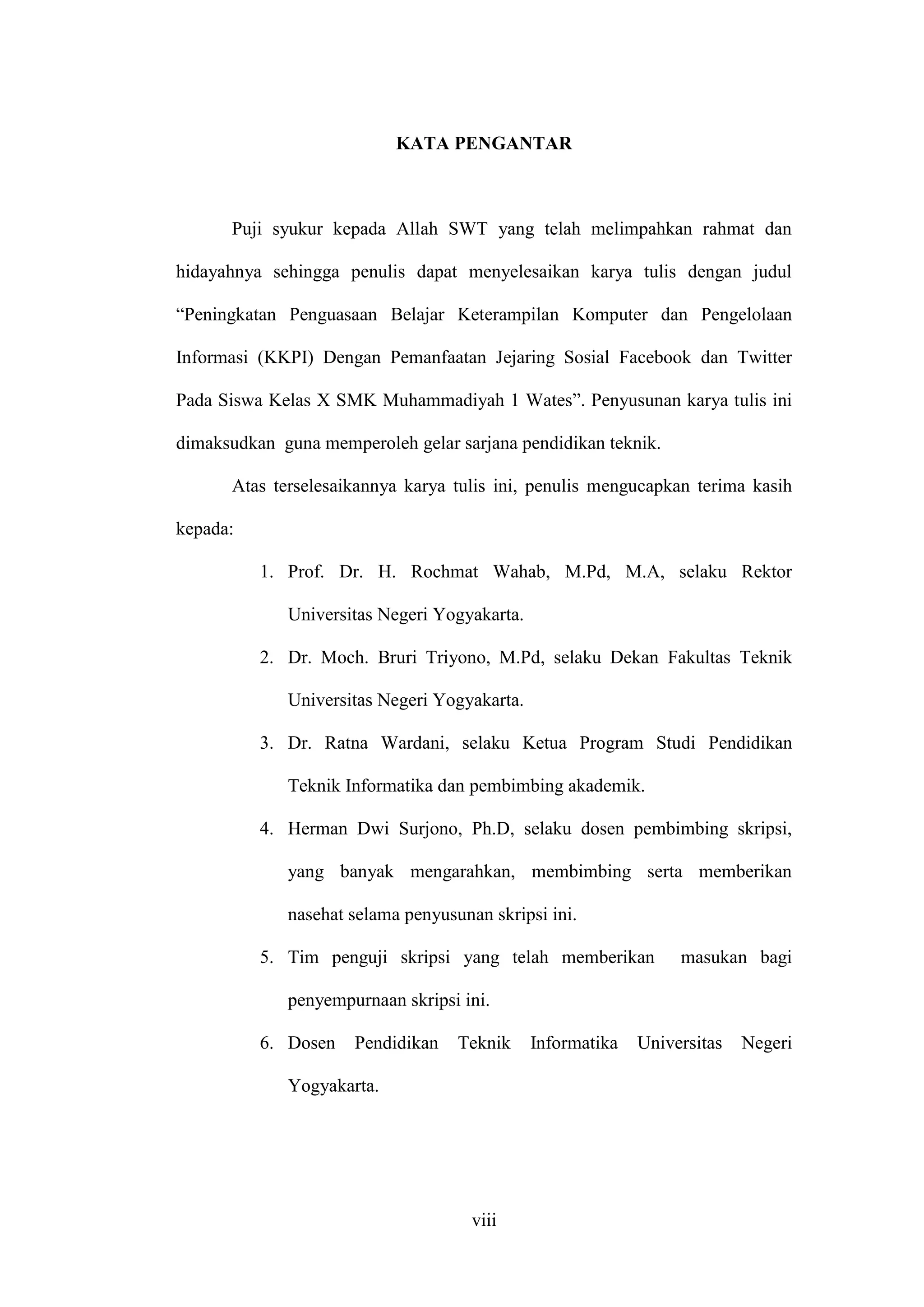 viii
KATA PENGANTAR
Puji syukur kepada Allah SWT yang telah melimpahkan rahmat dan
hidayahnya sehingga penulis dapat menyelesaikan karya tulis dengan judul
“Peningkatan Penguasaan Belajar Keterampilan Komputer dan Pengelolaan
Informasi (KKPI) Dengan Pemanfaatan Jejaring Sosial Facebook dan Twitter
Pada Siswa Kelas X SMK Muhammadiyah 1 Wates”. Penyusunan karya tulis ini
dimaksudkan guna memperoleh gelar sarjana pendidikan teknik.
Atas terselesaikannya karya tulis ini, penulis mengucapkan terima kasih
kepada:
1. Prof. Dr. H. Rochmat Wahab, M.Pd, M.A, selaku Rektor
Universitas Negeri Yogyakarta.
2. Dr. Moch. Bruri Triyono, M.Pd, selaku Dekan Fakultas Teknik
Universitas Negeri Yogyakarta.
3. Dr. Ratna Wardani, selaku Ketua Program Studi Pendidikan
Teknik Informatika dan pembimbing akademik.
4. Herman Dwi Surjono, Ph.D, selaku dosen pembimbing skripsi,
yang banyak mengarahkan, membimbing serta memberikan
nasehat selama penyusunan skripsi ini.
5. Tim penguji skripsi yang telah memberikan masukan bagi
penyempurnaan skripsi ini.
6. Dosen Pendidikan Teknik Informatika Universitas Negeri
Yogyakarta.
 