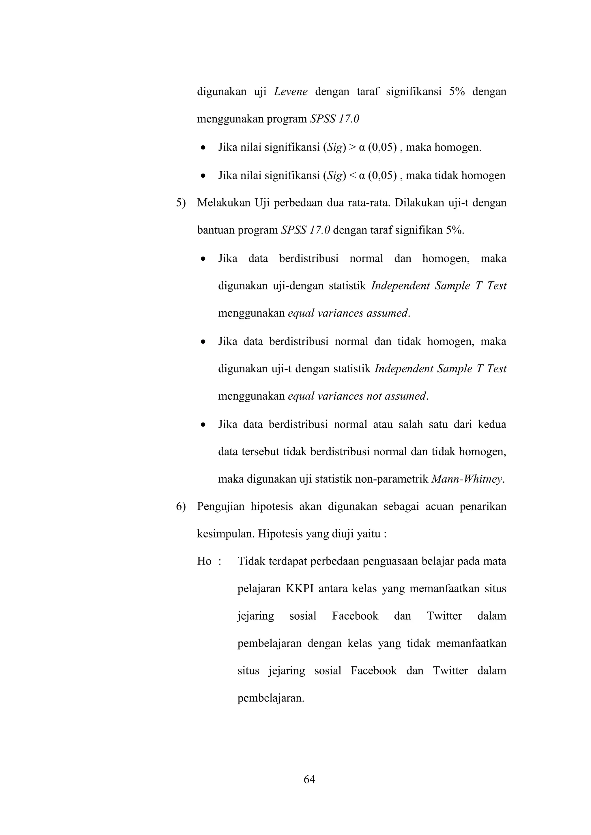 64
digunakan uji Levene dengan taraf signifikansi 5% dengan
menggunakan program SPSS 17.0
 Jika nilai signifikansi (Sig) > α (0,05) , maka homogen.
 Jika nilai signifikansi (Sig) < α (0,05) , maka tidak homogen
5) Melakukan Uji perbedaan dua rata-rata. Dilakukan uji-t dengan
bantuan program SPSS 17.0 dengan taraf signifikan 5%.
 Jika data berdistribusi normal dan homogen, maka
digunakan uji-dengan statistik Independent Sample T Test
menggunakan equal variances assumed.
 Jika data berdistribusi normal dan tidak homogen, maka
digunakan uji-t dengan statistik Independent Sample T Test
menggunakan equal variances not assumed.
 Jika data berdistribusi normal atau salah satu dari kedua
data tersebut tidak berdistribusi normal dan tidak homogen,
maka digunakan uji statistik non-parametrik Mann-Whitney.
6) Pengujian hipotesis akan digunakan sebagai acuan penarikan
kesimpulan. Hipotesis yang diuji yaitu :
Ho : Tidak terdapat perbedaan penguasaan belajar pada mata
pelajaran KKPI antara kelas yang memanfaatkan situs
jejaring sosial Facebook dan Twitter dalam
pembelajaran dengan kelas yang tidak memanfaatkan
situs jejaring sosial Facebook dan Twitter dalam
pembelajaran.
 