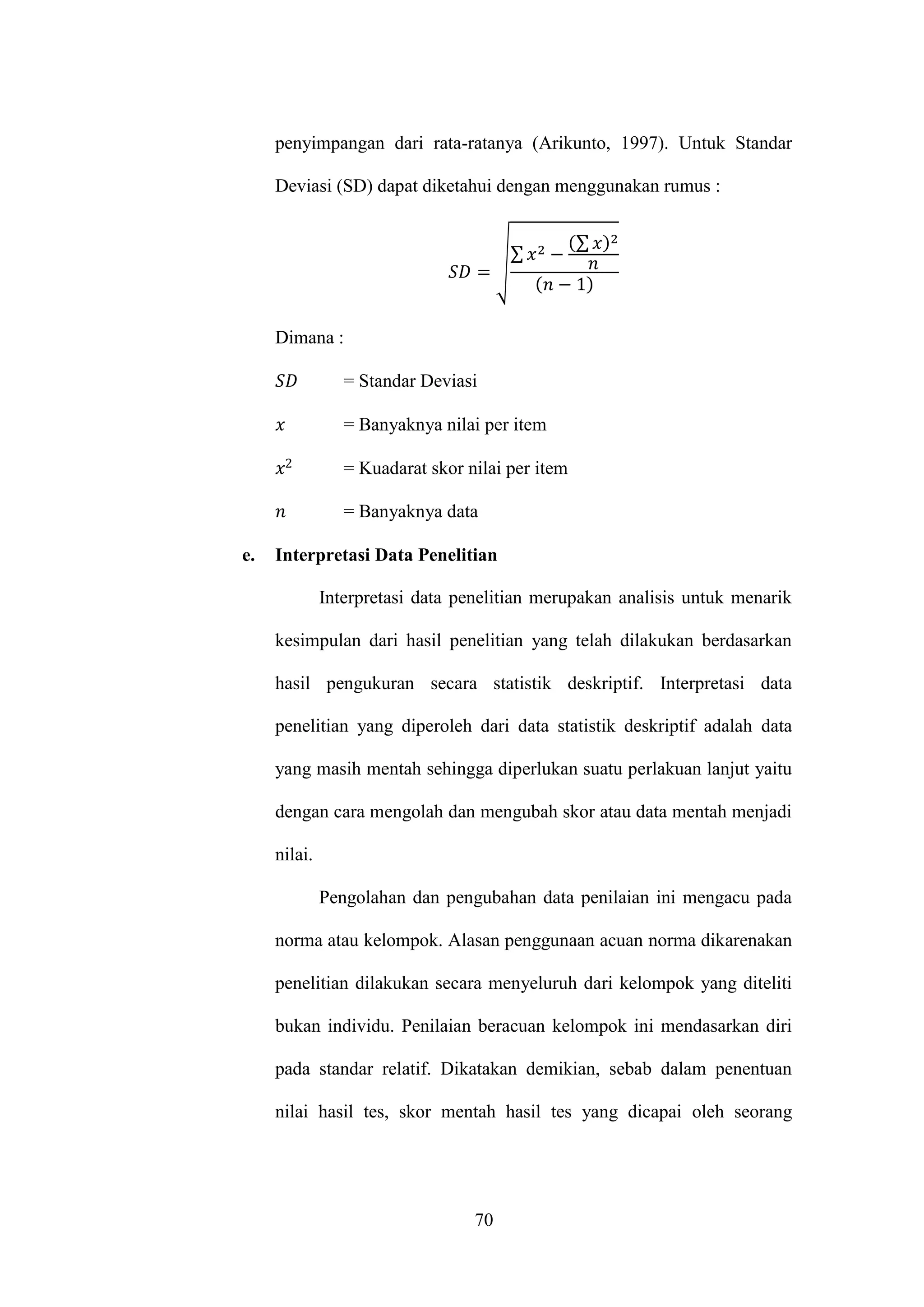 70
penyimpangan dari rata-ratanya (Arikunto, 1997). Untuk Standar
Deviasi (SD) dapat diketahui dengan menggunakan rumus :
√
∑
∑
Dimana :
= Standar Deviasi
= Banyaknya nilai per item
= Kuadarat skor nilai per item
= Banyaknya data
e. Interpretasi Data Penelitian
Interpretasi data penelitian merupakan analisis untuk menarik
kesimpulan dari hasil penelitian yang telah dilakukan berdasarkan
hasil pengukuran secara statistik deskriptif. Interpretasi data
penelitian yang diperoleh dari data statistik deskriptif adalah data
yang masih mentah sehingga diperlukan suatu perlakuan lanjut yaitu
dengan cara mengolah dan mengubah skor atau data mentah menjadi
nilai.
Pengolahan dan pengubahan data penilaian ini mengacu pada
norma atau kelompok. Alasan penggunaan acuan norma dikarenakan
penelitian dilakukan secara menyeluruh dari kelompok yang diteliti
bukan individu. Penilaian beracuan kelompok ini mendasarkan diri
pada standar relatif. Dikatakan demikian, sebab dalam penentuan
nilai hasil tes, skor mentah hasil tes yang dicapai oleh seorang
 