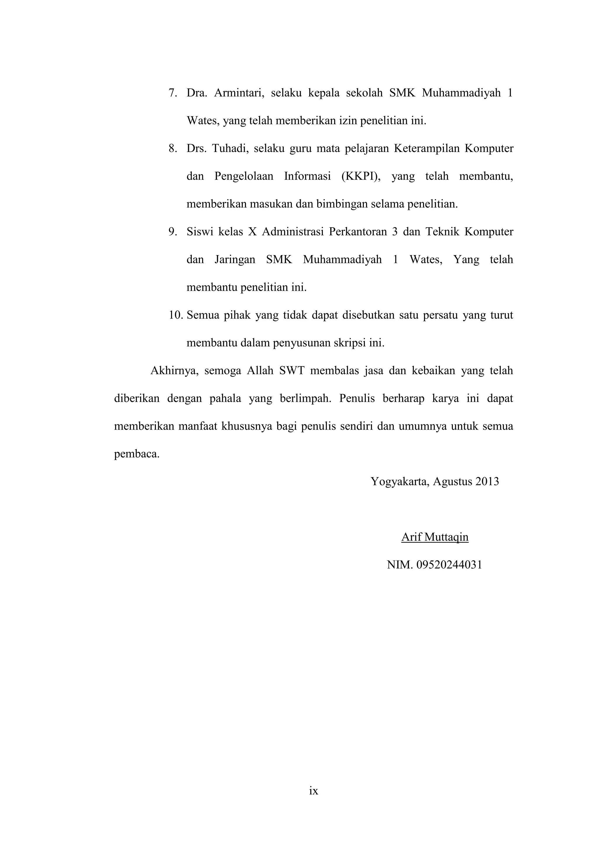 ix
7. Dra. Armintari, selaku kepala sekolah SMK Muhammadiyah 1
Wates, yang telah memberikan izin penelitian ini.
8. Drs. Tuhadi, selaku guru mata pelajaran Keterampilan Komputer
dan Pengelolaan Informasi (KKPI), yang telah membantu,
memberikan masukan dan bimbingan selama penelitian.
9. Siswi kelas X Administrasi Perkantoran 3 dan Teknik Komputer
dan Jaringan SMK Muhammadiyah 1 Wates, Yang telah
membantu penelitian ini.
10. Semua pihak yang tidak dapat disebutkan satu persatu yang turut
membantu dalam penyusunan skripsi ini.
Akhirnya, semoga Allah SWT membalas jasa dan kebaikan yang telah
diberikan dengan pahala yang berlimpah. Penulis berharap karya ini dapat
memberikan manfaat khususnya bagi penulis sendiri dan umumnya untuk semua
pembaca.
Yogyakarta, Agustus 2013
Arif Muttaqin
NIM. 09520244031
 