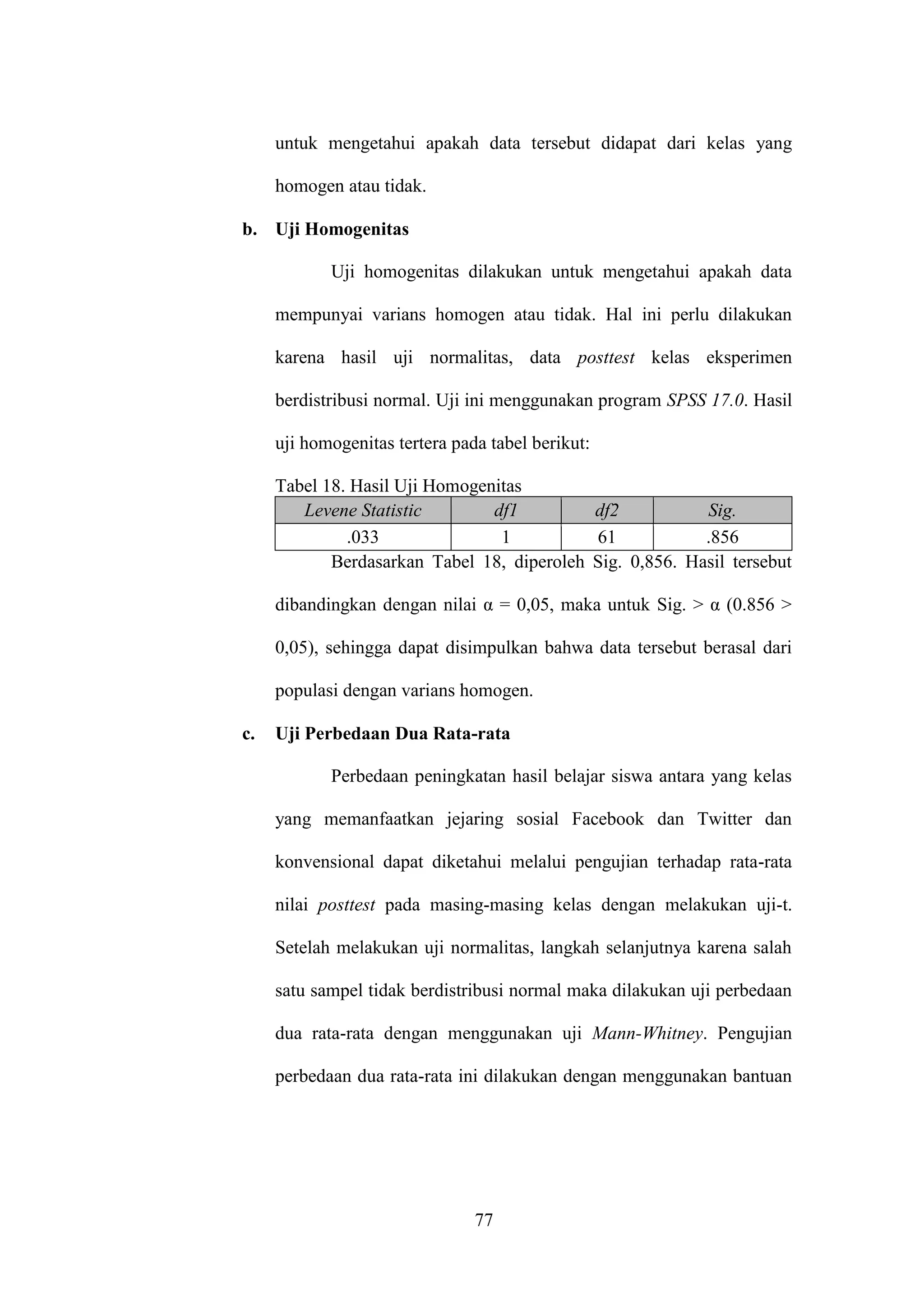 77
untuk mengetahui apakah data tersebut didapat dari kelas yang
homogen atau tidak.
b. Uji Homogenitas
Uji homogenitas dilakukan untuk mengetahui apakah data
mempunyai varians homogen atau tidak. Hal ini perlu dilakukan
karena hasil uji normalitas, data posttest kelas eksperimen
berdistribusi normal. Uji ini menggunakan program SPSS 17.0. Hasil
uji homogenitas tertera pada tabel berikut:
Tabel 18. Hasil Uji Homogenitas
Levene Statistic df1 df2 Sig.
.033 1 61 .856
Berdasarkan Tabel 18, diperoleh Sig. 0,856. Hasil tersebut
dibandingkan dengan nilai α = 0,05, maka untuk Sig. > α (0.856 >
0,05), sehingga dapat disimpulkan bahwa data tersebut berasal dari
populasi dengan varians homogen.
c. Uji Perbedaan Dua Rata-rata
Perbedaan peningkatan hasil belajar siswa antara yang kelas
yang memanfaatkan jejaring sosial Facebook dan Twitter dan
konvensional dapat diketahui melalui pengujian terhadap rata-rata
nilai posttest pada masing-masing kelas dengan melakukan uji-t.
Setelah melakukan uji normalitas, langkah selanjutnya karena salah
satu sampel tidak berdistribusi normal maka dilakukan uji perbedaan
dua rata-rata dengan menggunakan uji Mann-Whitney. Pengujian
perbedaan dua rata-rata ini dilakukan dengan menggunakan bantuan
 