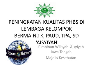 PENINGKATAN KUALITAS PHBS DI
LEMBAGA KELOMPOK
BERMAIN,TK, PAUD, TPA, SD
‘AISYIYAH
Pimpinan Wilayah ‘Aisyiyah
Jawa Tengah
Majelis Kesehatan
 