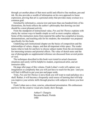 through yet another phase of that most useful and effective line medium, pen and
ink. He also provides a wealth of information on his own approach to linear
expression, proving that art is a personal entity that provides many avenues to a
common goal.
Enriched by informative, concise text and more than one hundred forty of his
illustrations, the book reflects the author’s philosophy that drawing can and
should be a most pleasant activity.
From the standpoint of instructional value, Pen and Ink Themes explains with
clarity the various ways to handle simple as well as more complex subjects.
Some of this instruction stems from material the author has compiled as lessons,
demonstrations, and teaching aids for his students; the remainder was prepared
specifically for this book.
Underlying each instructional chapter are the basics of composition and the
relationships of values, shapes, and that all-important white space. The reader
learns what to look for and how to choose subject matter from the environment
for interesting textures and pictorial effects. The value of sketch notes and the
use of photographs as supplemental reference are discussed from several points
of view.
The techniques described in this book were tested in actual classroom
situations and surely will be helpful to student, experienced artist, and art
instructor alike.
On page after page of this volume, Frank Lohan’s work will capture your
imagination so completely that you will just have to reach for the pen—and you
will find it difficult to put your pen and paper aside.
Truly, Pen and Ink Themes is not a book you will want to read and place on a
shelf. Rather, it will become a frequently used source of learning that will help
you improve your artistic skills through practice with subjects it shows you how
to see.
Frank Lohan uses a clear, concise, educational presentation. His enthusiasm
and love for the creative visual arts clearly show through.
Arthur F. Chargois
Boynton Beach, Florida
1980
 