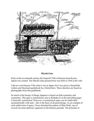 Miyuki Gate
Early in the seventeenth century the Imperial Villa at Katsura (near Kyoto,
Japan) was created. The Miyuki Gate pictured here was built in 1658 at the villa.
I did not visit Katsura Villa when I was in Japan, but I was given a beautifully
written and illustrated guidebook by a friend there. These sketches are based on
photographs from that guidebook.
So much of the beauty of things Japanese is based on both symmetry and
asymmetry. This gate is symmetrical, just as Kinkaku-Ji on the preceding pages
is basically symmetrical. However, a symmetrical space can be subdivided
asymmetrically with taste—this is the basis of all good design. As an example of
such subdivision of space, I have sketched the pattern of Shin Walk, one of
several cut-stone pathway segments on the Katsura grounds. The principle of
 