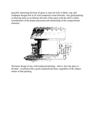 graceful, interesting division of space is seen not only in fabric, rug, and
wallpaper designs but in all well-composed visual artworks. Any good painting
or drawing starts as an abstract division of the space with the artist’s initial
consideration of the proper placement and relationship of the compositional
elements.
The basic design of any well-composed painting—that is, how the space is
divided—would provide a good compositional base, regardless of the subject
matter of that painting.
 