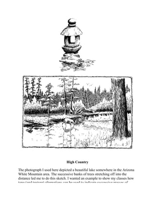 High Country
The photograph I used here depicted a beautiful lake somewhere in the Arizona
White Mountain area. The successive banks of trees stretching off into the
distance led me to do this sketch. I wanted an example to show my classes how
tone (and texture) alternations can be used to indicate successive masses of
 