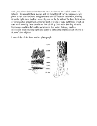 tone (and texture) alternations can be used to indicate successive masses of
foliage—to separate these masses and get the effect of varying distances. My
point in this sketch was to exaggerate the tone differences somewhat, starting
from the light, then shadow, areas of grass on the far side of the lake. Indications
of some darker underbrush appear in front of a line of very light trees, which in
turn are framed by the most distant line of fairly dark trees. Starting with the
light water, and the dark-reflected shore in this water, I simply made a
succession of alternating lights and darks to obtain the impression of objects in
front of other objects.
I moved the elk in from another photograph.
 