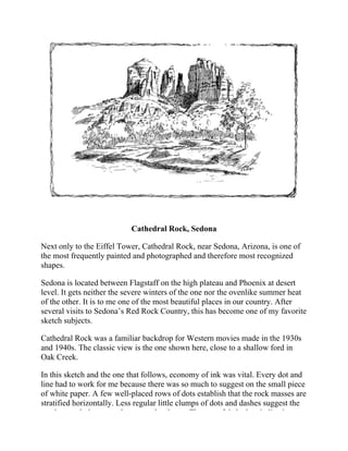 Cathedral Rock, Sedona
Next only to the Eiffel Tower, Cathedral Rock, near Sedona, Arizona, is one of
the most frequently painted and photographed and therefore most recognized
shapes.
Sedona is located between Flagstaff on the high plateau and Phoenix at desert
level. It gets neither the severe winters of the one nor the ovenlike summer heat
of the other. It is to me one of the most beautiful places in our country. After
several visits to Sedona’s Red Rock Country, this has become one of my favorite
sketch subjects.
Cathedral Rock was a familiar backdrop for Western movies made in the 1930s
and 1940s. The classic view is the one shown here, close to a shallow ford in
Oak Creek.
In this sketch and the one that follows, economy of ink was vital. Every dot and
line had to work for me because there was so much to suggest on the small piece
of white paper. A few well-placed rows of dots establish that the rock masses are
stratified horizontally. Less regular little clumps of dots and dashes suggest the
scrub growth that sparsely covers the slopes. Then careful shadow indication,
 