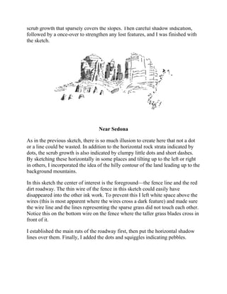 scrub growth that sparsely covers the slopes. Then careful shadow indication,
followed by a once-over to strengthen any lost features, and I was finished with
the sketch.
Near Sedona
As in the previous sketch, there is so much illusion to create here that not a dot
or a line could be wasted. In addition to the horizontal rock strata indicated by
dots, the scrub growth is also indicated by clumpy little dots and short dashes.
By sketching these horizontally in some places and tilting up to the left or right
in others, I incorporated the idea of the hilly contour of the land leading up to the
background mountains.
In this sketch the center of interest is the foreground—the fence line and the red
dirt roadway. The thin wire of the fence in this sketch could easily have
disappeared into the other ink work. To prevent this I left white space above the
wires (this is most apparent where the wires cross a dark feature) and made sure
the wire line and the lines representing the sparse grass did not touch each other.
Notice this on the bottom wire on the fence where the taller grass blades cross in
front of it.
I established the main ruts of the roadway first, then put the horizontal shadow
lines over them. Finally, I added the dots and squiggles indicating pebbles.
 