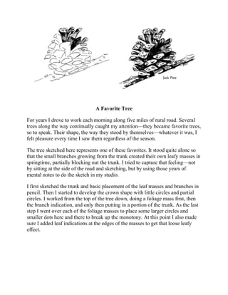 A Favorite Tree
For years I drove to work each morning along five miles of rural road. Several
trees along the way continually caught my attention—they became favorite trees,
so to speak. Their shape, the way they stood by themselves—whatever it was, I
felt pleasure every time I saw them regardless of the season.
The tree sketched here represents one of these favorites. It stood quite alone so
that the small branches growing from the trunk created their own leafy masses in
springtime, partially blocking out the trunk. I tried to capture that feeling—not
by sitting at the side of the road and sketching, but by using those years of
mental notes to do the sketch in my studio.
I first sketched the trunk and basic placement of the leaf masses and branches in
pencil. Then I started to develop the crown shape with little circles and partial
circles. I worked from the top of the tree down, doing a foliage mass first, then
the branch indication, and only then putting in a portion of the trunk. As the last
step I went over each of the foliage masses to place some larger circles and
smaller dots here and there to break up the monotony. At this point I also made
sure I added leaf indications at the edges of the masses to get that loose leafy
effect.
 