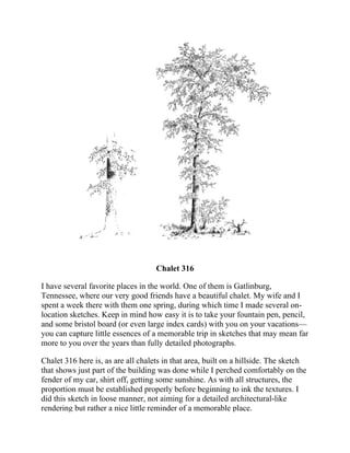 Chalet 316
I have several favorite places in the world. One of them is Gatlinburg,
Tennessee, where our very good friends have a beautiful chalet. My wife and I
spent a week there with them one spring, during which time I made several on-
location sketches. Keep in mind how easy it is to take your fountain pen, pencil,
and some bristol board (or even large index cards) with you on your vacations—
you can capture little essences of a memorable trip in sketches that may mean far
more to you over the years than fully detailed photographs.
Chalet 316 here is, as are all chalets in that area, built on a hillside. The sketch
that shows just part of the building was done while I perched comfortably on the
fender of my car, shirt off, getting some sunshine. As with all structures, the
proportion must be established properly before beginning to ink the textures. I
did this sketch in loose manner, not aiming for a detailed architectural-like
rendering but rather a nice little reminder of a memorable place.
 