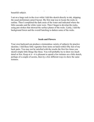 a number of my sketches and paintings. I am not alone in using this varied and
beautiful subject.
I sat on a large rock in the river while I did this sketch directly in ink, skipping
the usual preliminary pencil layout. My first step was to locate the rocks in
outline. Then I completed the dark areas of the water and indicated where the
little cascades and the white water were. Then I began to develop the rocks,
using pen strokes that showed the surface planes of the rocks. Lastly, I did the
background forest and the overall hatching to darken some of the rocks.
Seeds and Flowers
Your own backyard can produce a tremendous variety of subjects for practice
sketches. I did these little vignettes from items on hand within fifty feet of my
back patio. You may not be satisfied with the results the first few times you
sketch simple little things like these. You will probably try to show too much
detail at first. Keep at it—it is pleasant to spend a few minutes on a little sketch,
perhaps of a couple of acorns, then try a few different ways to show the same
textures.
 