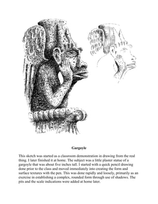 Gargoyle
This sketch was started as a classroom demonstration in drawing from the real
thing. I later finished it at home. The subject was a little plaster statue of a
gargoyle that was about five inches tall. I started with a quick pencil drawing
done prior to the class and moved immediately into creating the form and
surface textures with the pen. This was done rapidly and loosely, primarily as an
exercise in establishing a complex, rounded form through use of shadows. The
pits and the scale indications were added at home later.
 