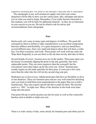 expensive technical pen. For some of the sketches I used just one of these pens.
The salespeople in any well-stocked art supply store (not your corner
drugstore) will be able to show you the various pens, inks, and paper and advise
you on what you need to begin. Remember, if you really become interested in
this medium, you will be back for additional material—so they are as interested
in your success as you are. Do not be afraid to ask for advice and
recommendations from salespeople.
Pens
Replaceable nibs come in many types and degrees of stiffness. The good old
crowquill by Hunt or Gillott or other manufacturers is an excellent compromise
between stiffness and flexibility. It is quite inexpensive and you should have
several different ones, from very small and sharp to those that will draw a wider
line. Use them to practice and work. These points will work with any india ink.
Wipe them frequently as you use them so the ink does not dry and cake on them.
Several brands of artists’ fountain pens are on the market. These pens spare you
the hassle of constantly dipping the point in ink and, generally, they have
replaceable points. They are more expensive than the crowquill, but the
convenience more than makes up for the extra cost. Artists’ fountain pens
usually require an ink made specially for these pens. It costs just a few cents
more than the other inks but will not dry up and clog your pen.
Draftsmen use technical pens, tubular-point pens that have no flexibility at all as
to line thickness. These are fountains pens and are very well suited for sketching
once you learn to hold them more perpendicular to the paper than you would a
fountain pen. They also require special ink that is made for them. My favorite
point is a ”000,” or triple zero. Many of the sketches in this book were done
using only this point.
Fine-point felt-tip or nylon-tip pens can also be used, as well as fine watercolor
brushes such as double or triple zero size.
Inks
There is a wide variety of inks, some strictly for fountain pens and others just for
nib pens. There are waterproof and nonwaterproof inks, as well as inks of every
 