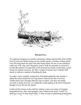 Downed Tree
An expansion program at a nearby community college required that some sizable
trees be removed. Before being cut into smaller pieces, a number of these giants
were left lying about for some time after being felled. On one of our customary
walks (my wife, dog, and I frequently used to walk the grounds) it occurred to
me that the patterns of rough bark on the downed tree trunks would make a good
texture for student exercises. So after a couple of mental notes I did this little
sketch to indicate a method of handling the bark.
To make a more complete composition, both philosophically and visually, I
added the rotted stump that was long dead to indicate the fate of all trees,
whether their end is brought about by man or nature. Life does not totally
succumb to death, however, so I added the young sapling at the left to bring this
thought of new life into the sketch.
I achieved the texture on the trunk by making a once-over series of irregular
longitudinal lines, dots, and squiggles; then I added some small “combs” by
drawing a series of short hatch marks. A final overall crosshatching produced the
shaded areas. The very last thing I did was to tone down the upper edges of the
 