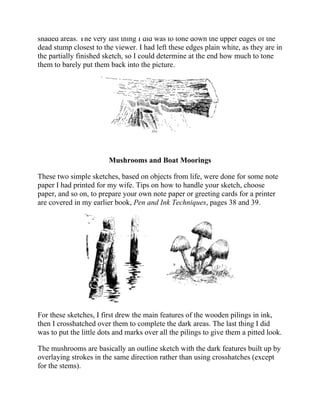 shaded areas. The very last thing I did was to tone down the upper edges of the
dead stump closest to the viewer. I had left these edges plain white, as they are in
the partially finished sketch, so I could determine at the end how much to tone
them to barely put them back into the picture.
Mushrooms and Boat Moorings
These two simple sketches, based on objects from life, were done for some note
paper I had printed for my wife. Tips on how to handle your sketch, choose
paper, and so on, to prepare your own note paper or greeting cards for a printer
are covered in my earlier book, Pen and Ink Techniques, pages 38 and 39.
For these sketches, I first drew the main features of the wooden pilings in ink,
then I crosshatched over them to complete the dark areas. The last thing I did
was to put the little dots and marks over all the pilings to give them a pitted look.
The mushrooms are basically an outline sketch with the dark features built up by
overlaying strokes in the same direction rather than using crosshatches (except
for the stems).
 