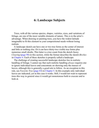 6: Landscape Subjects
Trees, with all the various species, shapes, varieties, sizes, and variations of
foliage, are one of the most variable elements of nature. This is to the artist’s
advantage. When drawing or painting trees, you have the widest latitude
imaginable to fit this element to your compositional needs without losing
realism.
A landscape sketch can have one or two tree forms as the center of interest
and little or nothing else. Or it can have thirty-two visible tree forms plus
numerous small shrubs. This latter is a tree count from the sketch Sunny
Clearing (page 98) in this section, while the former describes the sketch Birches
in Chapter 4. Each of these sketches is properly called a landscape.
The challenge of creating successful landscape sketches lies in realistic
handling of foliage. I cannot say that such realistic handling always requires one
to ignore individual leaves and concentrate on showing only the masses of
leaves, although this is generally a good rule to follow. As an exception to this
rule, see Favorite Tree (page 83) in Chapter 5. In this example only individual
leaves are indicated, yet in this case it works. Still, I would not want to represent
trees this way in general since it would get monotonous both to execute and to
look at.
 