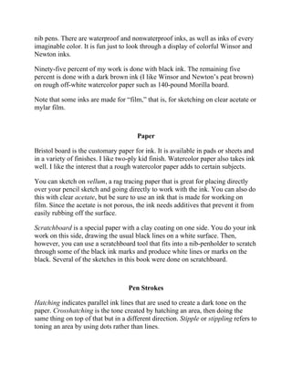 nib pens. There are waterproof and nonwaterproof inks, as well as inks of every
imaginable color. It is fun just to look through a display of colorful Winsor and
Newton inks.
Ninety-five percent of my work is done with black ink. The remaining five
percent is done with a dark brown ink (I like Winsor and Newton’s peat brown)
on rough off-white watercolor paper such as 140-pound Morilla board.
Note that some inks are made for “film,” that is, for sketching on clear acetate or
mylar film.
Paper
Bristol board is the customary paper for ink. It is available in pads or sheets and
in a variety of finishes. I like two-ply kid finish. Watercolor paper also takes ink
well. I like the interest that a rough watercolor paper adds to certain subjects.
You can sketch on vellum, a rag tracing paper that is great for placing directly
over your pencil sketch and going directly to work with the ink. You can also do
this with clear acetate, but be sure to use an ink that is made for working on
film. Since the acetate is not porous, the ink needs additives that prevent it from
easily rubbing off the surface.
Scratchboard is a special paper with a clay coating on one side. You do your ink
work on this side, drawing the usual black lines on a white surface. Then,
however, you can use a scratchboard tool that fits into a nib-penholder to scratch
through some of the black ink marks and produce white lines or marks on the
black. Several of the sketches in this book were done on scratchboard.
Pen Strokes
Hatching indicates parallel ink lines that are used to create a dark tone on the
paper. Crosshatching is the tone created by hatching an area, then doing the
same thing on top of that but in a different direction. Stipple or stippling refers to
toning an area by using dots rather than lines.
 