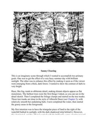 Sunny Clearing
This is an imaginary scene through which I wanted to accomplish two primary
goals. One was to get the effect of a very hazy summer day with brilliant
sunlight. The other was to enhance this effect by making it seem as if the viewer
were emerging from a thick, dark forest. I wanted to show the contrast of dark to
very bright.
Haze, like fog, tends to obliterate detail, making distant objects appear as flat
monotones. The farthest trees were the first things I inked, as you can see in the
detail sketch. Then I completed the foliage clumps and started on the tree trunks.
These tree trunks are done in the style of Albrecht Durer (see Chapter 2), with
relatively smooth but undulating bark. I next completed the water, then started
the grassy areas in the foreground.
My first intention was to have the triangular piece of land to the right of the
waterfall bathed in sunlight, with the dark shadowed strip behind it. However,
this dominated, and the effect I wanted with the brilliantly sunny clearing toward
 