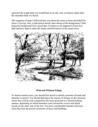 represent the rough bark you would find on an oak, elm, or hickory rather than
the smoother bark of a beech.
The sequence of steps I followed here was about the same as those described for
Sunny Clearing: first, a tight pencil sketch, then inking of the background. I find
doing the background first a good idea. It improves my judgment of just how
dark and how light to make the trunks and leaf masses in the nearer trees.
With and Without Foliage
To sketch realistic trees, you should first sketch a realistic structure of trunk and
branches in pencil. You should then place the masses of foliage on this structure
where they will do your composition the most good and in a natural-looking
manner, depending on which branches come toward the viewer and which
recede on the other side of the tree. You have considerable latitude with trees,
since they lack the precise symmetry of faces and buildings.
 