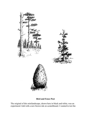 Bird and Fence Post
The original of this minilandscape, shown here in black and white, was an
experiment I did with a new brown ink on scratchboard. I wanted to test the
ink’s behavior when the scratchboard tool cut through the solid dark areas.
 