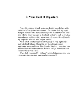 7: Your Point of Departure
From this point on it is all up to you. In this book I share with
you some of the pen techniques that I find useful. It is my hope
that you will also find them useful as points of departure for your
own efforts. Many subjects in this book will serve well as practice
pieces in any medium—ink, watercolor, oil, or acrylic—although
my emphasis here has been on pen and ink.
As an artist, you belong to a select group of very highly self-
motivated individuals. I hope that my thoughts give your
motivation some additional directions for inquiry. I hope that you
will now look for subject matter that was always there but which
you may have overlooked.
What shall you sketch? I still don’t know, but perhaps now you
can answer that question more easily for yourself.
 