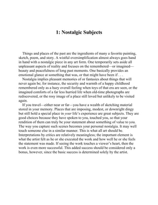 1: Nostalgic Subjects
Things and places of the past are the ingredients of many a favorite painting,
sketch, poem, and story. A wistful oversimplification almost always goes hand
in hand with a nostalgic piece in any art form. One temporarily sets aside all
unpleasant aspects of reality and focuses on the remembered—or imagined—
beauty and peacefulness of long past moments. One basically provides an
emotional glance at something that was, or that might have been if . . .
Nostalgia implies pleasant memories of or fantasies about things that will
never again be; for instance, the security and warmth of a happy childhood
remembered only as a hazy overall feeling when toys of that era are seen, or the
imagined comforts of a far less hurried life when old-time photographs are
rediscovered, or the rosy image of a place still loved but unlikely to be visited
again.
If you travel—either near or far—you have a wealth of sketching material
stored in your memory. Places that are imposing, modest, or downright dingy
but still hold a special place in your life’s experience are great subjects. They are
good choices because they have spoken to you, touched you, so that your
rendition of them can truly be your statement about something of value to you.
The way you capture such scenes becomes your personal nostalgia. It may well
touch someone else in a similar manner. This is what all art should be.
Interpretations by critics are relatively meaningless; the important element is
what the artist felt as he or she executed the work and how well he or she feels
the statement was made. If seeing the work touches a viewer’s heart, then the
work is even more successful. This added success should be considered only a
bonus, however, since the basic success is determined solely by the artist.
 