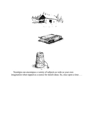 Nostalgia can encompass a variety of subjects as wide as your own
imagination when tapped as a source for sketch ideas. So, once upon a time . . .
 