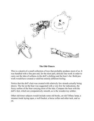 The Old-Timers
This is a sketch of a small collection of toys that probably predates most of us. It
was handled with a fine pen and, for the most part, delicate line work in order to
carry out the idea of softness in the doll’s clothing and the bear’s fur. Bold pen
work would have created a valid but entirely different feeling.
Notice that the doll’s hair was created with relatively few strands actually being
drawn. The fur on the bear was suggested with a very few fur indications, the
fuzzy outline of the bear carrying most of the idea. Compare the bear with the
doll’s feet, which are comparatively smooth, as is the wooden toy soldier.
Other old-timer subjects would include some old books, an old Tiffany lamp, a
steamer trunk laying open, a well bucket, a horse collar and other tack, and so
on.
 