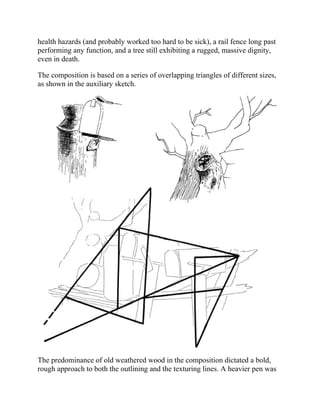 health hazards (and probably worked too hard to be sick), a rail fence long past
performing any function, and a tree still exhibiting a rugged, massive dignity,
even in death.
The composition is based on a series of overlapping triangles of different sizes,
as shown in the auxiliary sketch.
The predominance of old weathered wood in the composition dictated a bold,
rough approach to both the outlining and the texturing lines. A heavier pen was
 