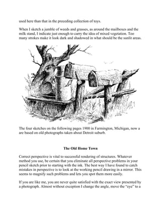 used here than that in the preceding collection of toys.
When I sketch a jumble of weeds and grasses, as around the mailboxes and the
milk stand, I indicate just enough to carry the idea of mixed vegetation. Too
many strokes make it look dark and shadowed in what should be the sunlit areas.
The four sketches on the following pages 1900 in Farmington, Michigan, now a
are based on old photographs taken about Detroit suburb.
The Old Home Town
Correct perspective is vital to successful rendering of structures. Whatever
method you use, be certain that you eliminate all perspective problems in your
pencil sketch prior to starting with the ink. The best way I have found to catch
mistakes in perspective is to look at the working pencil drawing in a mirror. This
seems to magnify such problems and lets you spot them more easily.
If you are like me, you are never quite satisfied with the exact view presented by
a photograph. Almost without exception I change the angle, move the “eye” to a
position different from that of the camera lens—perhaps higher or lower, and
 