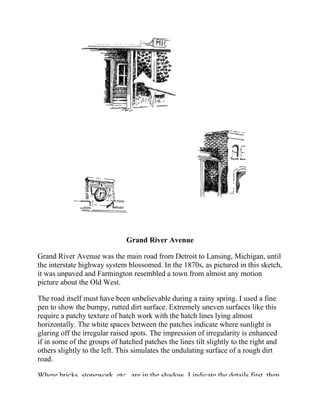 Grand River Avenue
Grand River Avenue was the main road from Detroit to Lansing, Michigan, until
the interstate highway system blossomed. In the 1870s, as pictured in this sketch,
it was unpaved and Farmington resembled a town from almost any motion
picture about the Old West.
The road itself must have been unbelievable during a rainy spring. I used a fine
pen to show the bumpy, rutted dirt surface. Extremely uneven surfaces like this
require a patchy texture of hatch work with the hatch lines lying almost
horizontally. The white spaces between the patches indicate where sunlight is
glaring off the irregular raised spots. The impression of irregularity is enhanced
if in some of the groups of hatched patches the lines tilt slightly to the right and
others slightly to the left. This simulates the undulating surface of a rough dirt
road.
Where bricks, stonework, etc., are in the shadow, I indicate the details first, then
 