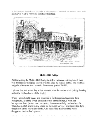 Where bricks, stonework, etc., are in the shadow, I indicate the details first, then
hatch over it all to represent the shaded surface.
McGee Hill Bridge
At this writing the McGee Hill Bridge is still in existence, although well over
two decades have elapsed since it was last used by regular traffic. The road has
long since been rerouted to avoid the steepest part of the hill.
I picture this as a warm day in late summer with the narrow river quietly flowing
under the cool darkness of the bridge.
When I show bright weeds and branches in the foreground against a dark
background, as at the lower left-hand corner of this sketch, I work the
background lines (in this case, the water) between carefully outlined weeds.
Then, having left ample white space for the weed leaves, I emphasize the dark
undersides of the leaves and stems. One stroke too many and the weed
disappears into the background.
Aim for variety in the size and shape of rocks in your sketches that show them.
 