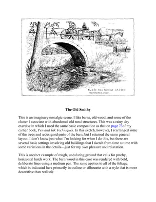 The Old Smithy
This is an imaginary nostalgic scene. I like barns, old wood, and some of the
clutter I associate with abandoned old rural structures. This was a rainy day
exercise in which I used the same basic composition as that on page 73of my
earlier book, Pen and Ink Techniques. In this sketch, however, I rearranged some
of the trees and redesigned parts of the barn, but I retained the same general
layout. I don’t know just what I’m looking for when I do this, but there are
several basic settings involving old buildings that I sketch from time to time with
some variations in the details—just for my own pleasure and relaxation.
This is another example of rough, undulating ground that calls for patchy,
horizontal hatch work. The barn wood in this case was rendered with bold,
deliberate lines using a medium pen. The same applies to all of the foliage,
which is indicated here primarily in outline or silhouette with a style that is more
decorative than realistic.
 